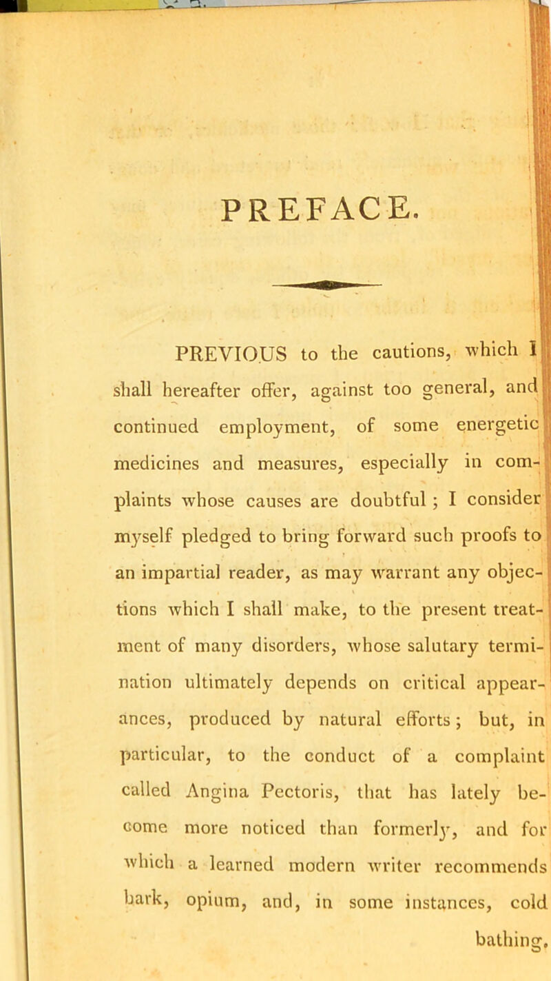 PREFACE. PREVIOUS to the cautions, which I shall hereafter offer, against too general, and continued employment, of some energetic medicines and measures, especially in com-| plaints whose causes are doubtful; I consider | myself pledged to bring forward such proofs to | an impartial reader, as may warrant any objec- tions which I shall make, to the present treat- ment of many disorders, whose salutary termi- nation ultimately depends on critical appear- ances, produced by natural efforts; but, in particular, to the conduct of a complaint called Angina Pectoris, that has lately be- come more noticed than formerl}', and for which a learned modern -writer recommends bark, opium, and, in some instances, cold bathing.