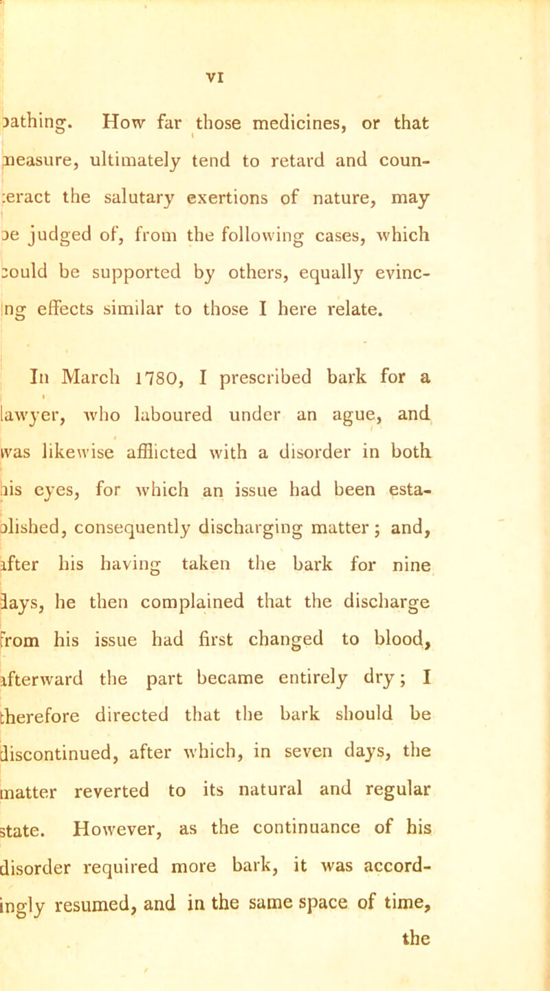 jathing. How far those medicines, or that paeasure, ultimately tend to retard and coun- :eract the salutary exertions of nature, may I ae judged of, from the following cases, which aould be supported by others, equally evinc- ing effects similar to those I here relate. In March 1780, I prescribed bark for a t lawyer, avho laboured under an ague, and was likewise afflicted with a disorder in both bis eyes, for which an issue had been esta- olished, consequently discharging matter; and, ifter his having taken the bark for nine fays, he then complained that the discharge From his issue had first changed to blood, ifterward the part became entirely dry; I therefore directed that the bark should be discontinued, after which, in seven days, the matter reverted to its natural and regular state. However, as the continuance of his disorder required more bark, it was accord- ingly resumed, and in the same space of time, the