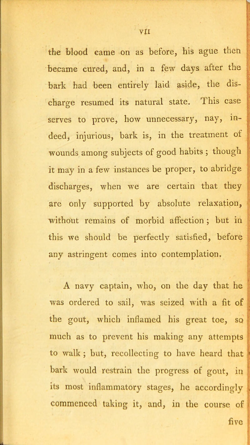 the blood came on as before, bis ague then became cured, and, in a few days after the bark had been entirely laid aside, the dis- charge resumed its natural state. This case serves to prove, how unnecessary, nay, in- deed, injurious, bark is, in the treatment of wounds among subjects of good habits ; though it may in a few instances be proper, to abridge discharges, when we are certain that they are only supported by absolute relaxation, I without remains of morbid affection ; but in this we should be perfectly satisfied, before any astringent comes into contemplation. A navy captain, who, on the day that he was ordered to sail, was seized with a fit of the gout, which inflamed his great toe, so much as to prevent his making any attempts to walk ; but, recollecting to have heard that bark would restrain the progress of gout, in its most inflammatory stages, he accordingly commenced taking it, and, in the course of t five
