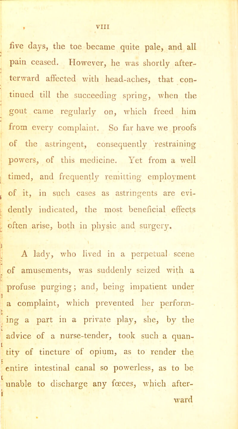 five days, tlie toe became quite pale, and all pain ceased. However, he was shortly after- terward affected with head-aches, that con- tinued till the succeeding spring, when the 4 gout came regularly on, which freed him from ever}’’ complaint. So far have Ave proofs of the astringent, consequently restraining powers, of this medicine. Yet from a Avell I timed, and frequently remitting employment j of it, in such cases as astringents are evi- l dently indicated, the most beneficial effects often arise, both in physic and surgery. 3 A lady, Avho lived in a perpetual scene U : of amusements, was suddenly seized Avith a f profuse purging; and, being impatient under a _ a complaint, which prevented her perfonn- t . . ing a part in a private play, she, by the i advice of a nurse-tender, took such a quan- t tity of tincture of opium, as to render the E entire intestinal canal so poAverless, as to be unable to discharge any foeces, Avhich after- Avar d