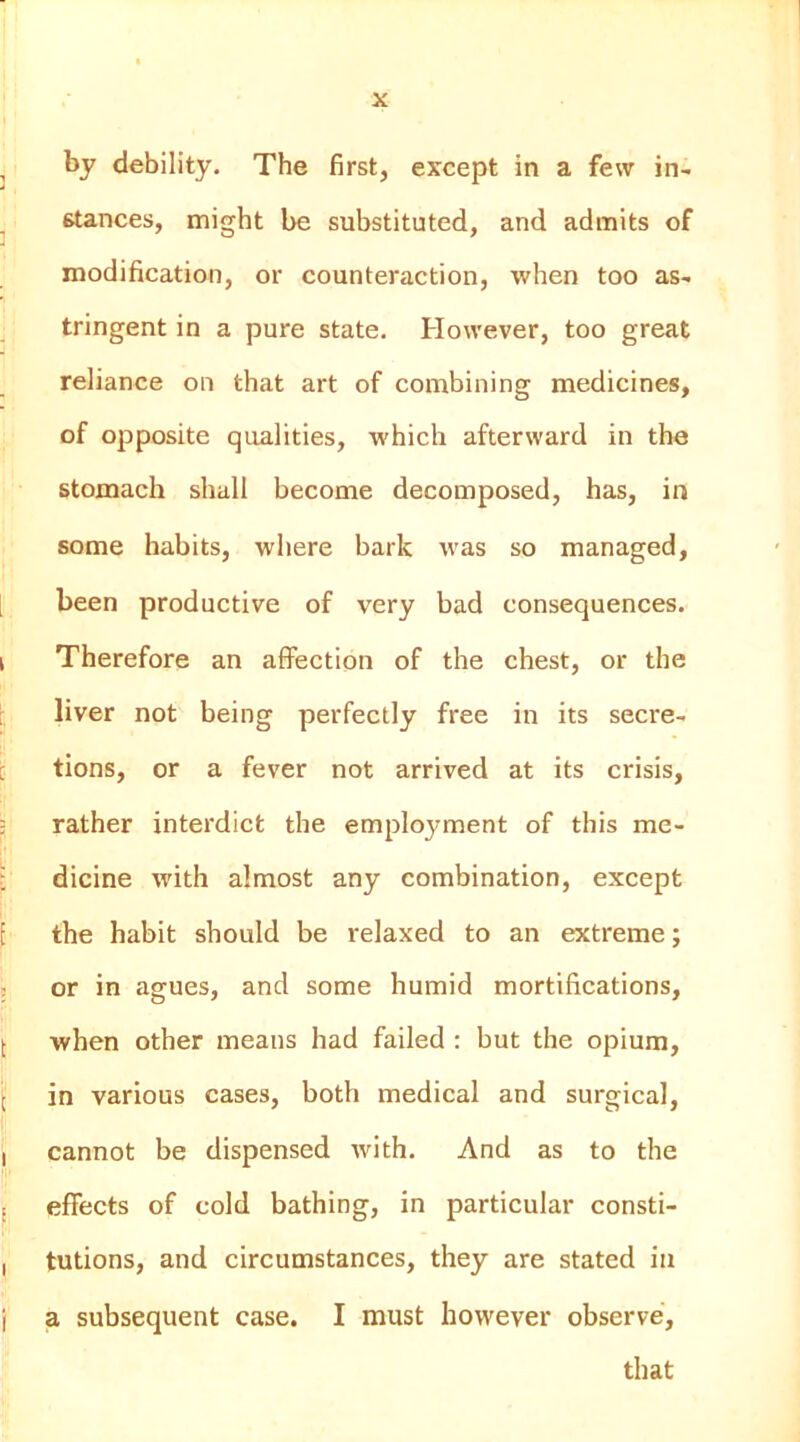 ^ by debility. The first, except in a few in- ^ stances, might be substituted, and admits of modification, or counteraction, when too as- tringent in a pure state. However, too great reliance on that art of combining medicines, of opposite qualities, which afterward in the stomach shall become decomposed, has, in some habits, where bark was so managed, [ been productive of very bad consequences. I Therefore an affection of the chest, or the , liver not being perfectly free in its secre- i tions, or a fever not arrived at its crisis, 3 rather interdict the employment of this me- : dicine with almost any combination, except E the habit should be relaxed to an extreme; ; or in agues, and some humid mortifications, [ when other means had failed : but the opium, \ in various cases, both medical and surgical, I cannot be dispensed with. And as to the 5 effects of cold bathing, in particular consti- , tutions, and circumstances, they are stated in ( a subsequent case. I must however observe, that