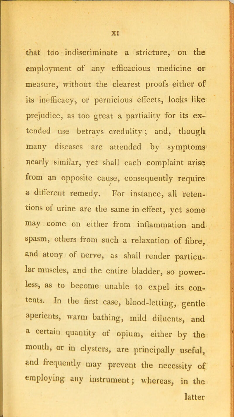 that too indiscriminate a stricture, on the employment of any efficacious medicine or measure, without the clearest proofs either of its inefficacy, or pernicious effects, looks like prejudice, as too great a partiality for its ex- tended use betrays credulity; and, though, many diseases are attended by syrnptoms nearly similar, yet shall each complaint arise from an opposite cause, consequently require a different remedy. For instance, all reten- tions of urine are the same in effect, yet some may come on either from inflammation and spasm, others from such a relaxation of fibre, and atony of nerve, as shall render particu- lar muscles, and the entire bladder, so power- less, as to become unable to expel its con- tents. In the first case, blood-letting, gentle aperients, warm bathing, mild diluents, and a certain quantity of opium, either by the mouth, or in clysters, are principally useful, and frequently may prevent the necessity of employing any instrument; whereas, in the latter