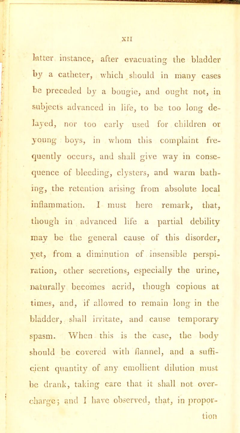 Ifltter instance, after evacuatinsc tlie bladder by a catheter, which should in many cases be preceded by a bougie, and ought not, in subjects advanced in life, to be too long de- layed, nor too early used for children or young boys, in whom this complaint fre- quently occurs, and shall give way in conse- (]uence of bleeding, clysters, and warm bath- ing, the retention arising from absolute local inflammation. I must here remark, that, though in advanced life a partial debility may be the general cause of this disorder, 3'et, from a diminution of insensible perspi- ration, other secretions, especially the urine, itaturally becomes acrid, though copious at times, and, if allowed to remain long in the bladder, shall irritate, and cause temporary- spasm. When this is the case, the body- should be covered with flannel, and a suffi- cient quantity of any emollient dilution must be drank, taking care that it shall not over- charge; and I have observed, that, in 2'>i'opor- tion