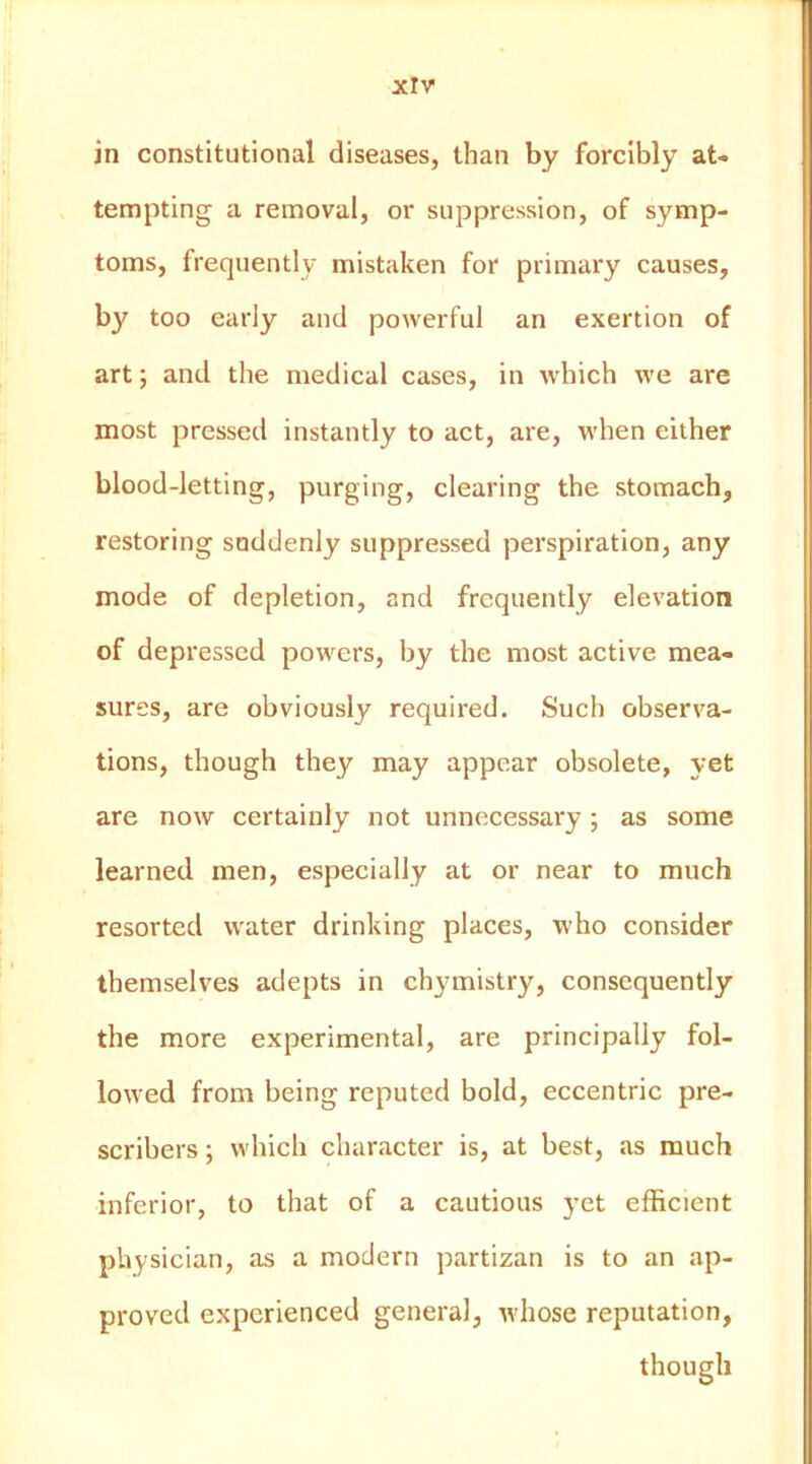 xlv in constitutional diseases, than by forcibly at- tempting a removal, or suppression, of symp- toms, frequently mistaken for primary causes, by too early and powerful an exertion of art; and the medical cases, in which we are most pressed instantly to act, are, when either blood-letting, purging, clearing the stomach, restoring suddenly suppressed perspiration, any mode of depletion, and frequently elevation of depressed powers, by the most active mea- sures, are obviously required. Such observa- tions, though they may appear obsolete, yet are now certainly not unnecessary ; as some learned men, especially at or near to much resorted water drinking places, who consider themselves adepts in chymistry, consequently the more experimental, are principally fol- lowed from being reputed bold, eccentric pre- scribers; which character is, at best, as much inferior, to that of a cautious yet efficient physician, as a modern partizan is to an ap- proved experienced general, whose reputation, though