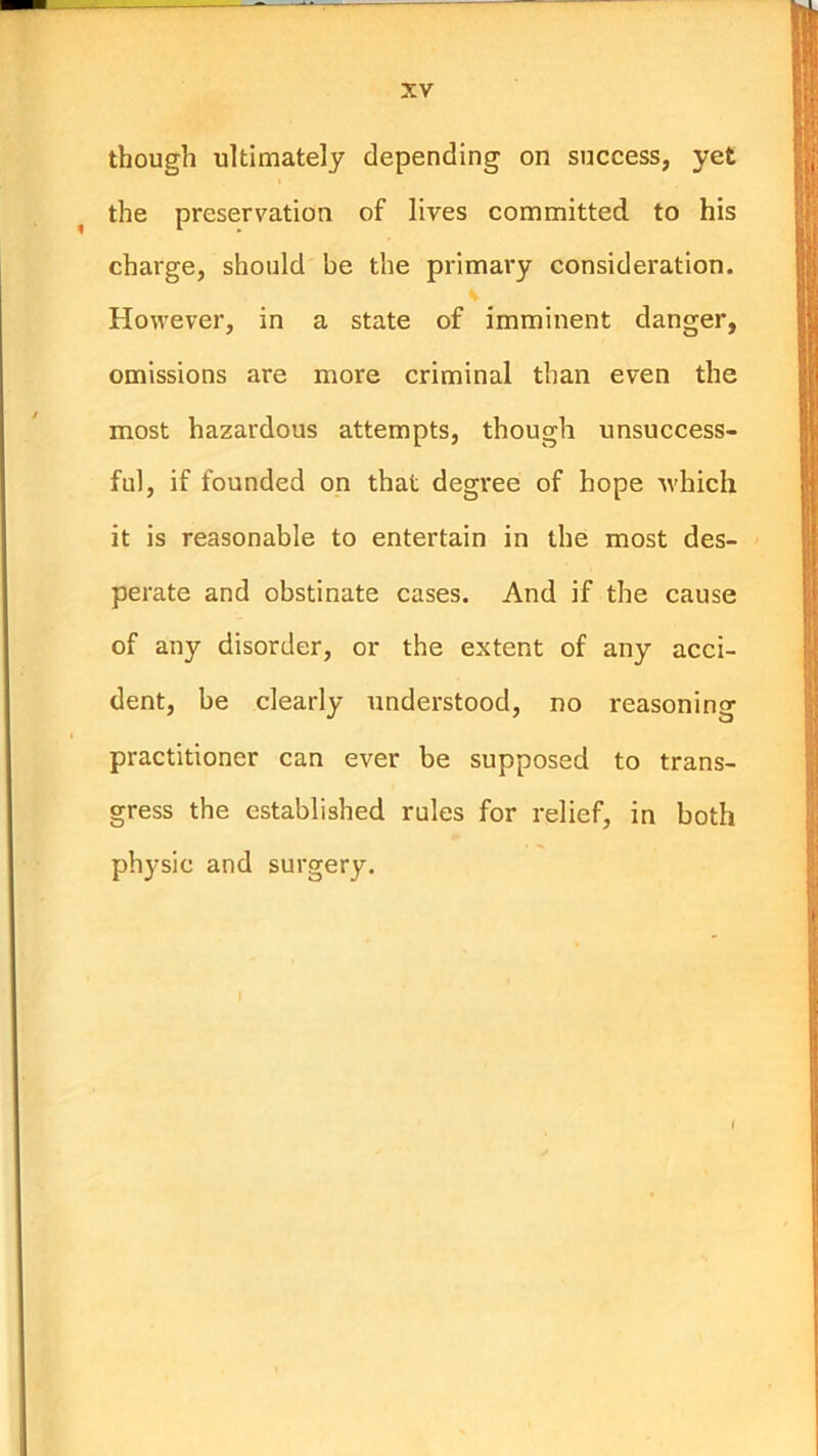 though ultimately depending on success, yet ^ the preservation of lives committed to his charge, should be the primary consideration. V However, in a state of imminent danger, omissions are more criminal than even the most hazardous attempts, though unsuccess- ful, if founded on that degree of hope which it is reasonable to entertain in the most des- perate and obstinate cases. And if the cause of any disorder, or the extent of any acci- dent, be clearly understood, no reasoning practitioner can ever be supposed to trans- gress the established rules for relief, in both ph}'sic and surgery.