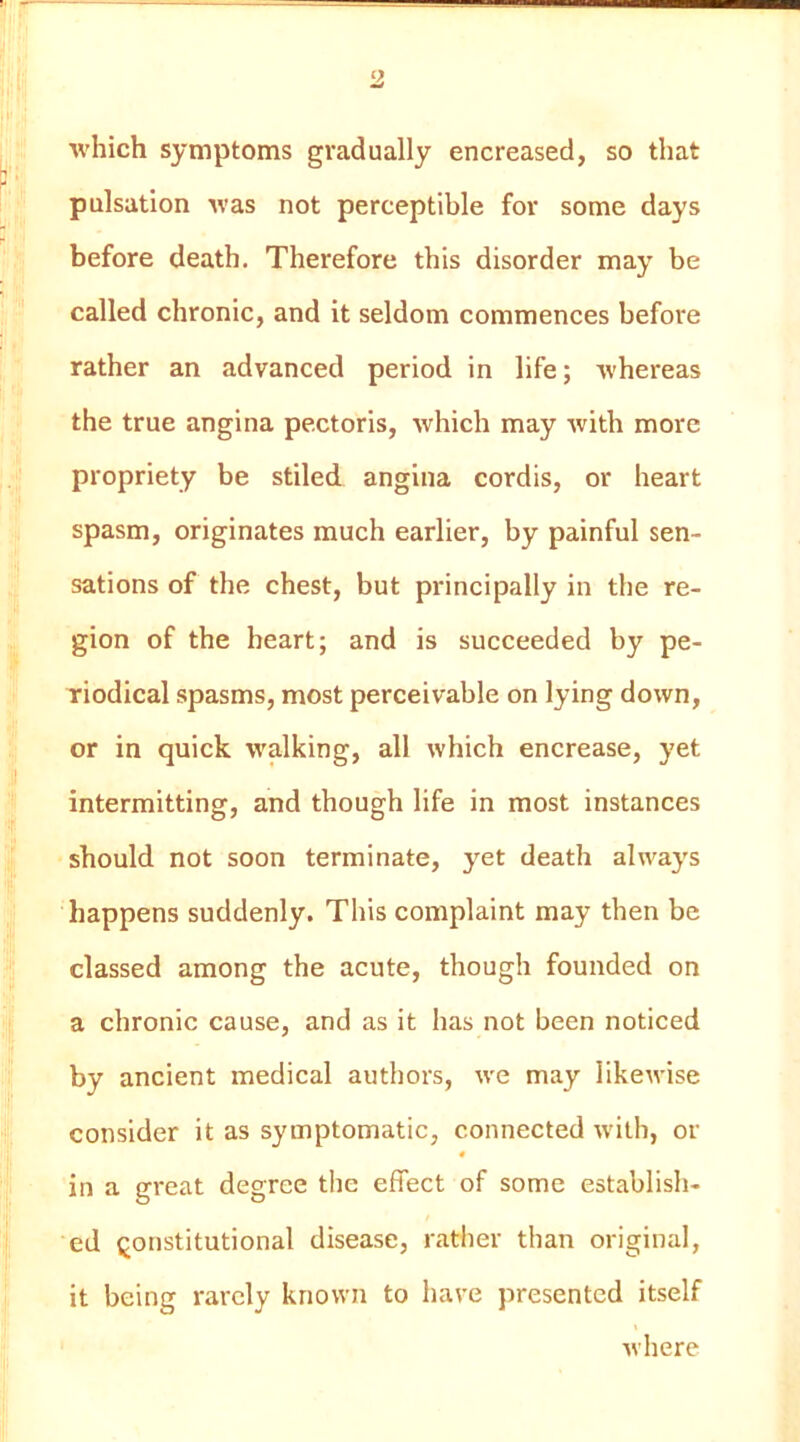 which symptoms gradually encreased, so that pulsation was not perceptible for some days before death. Therefore this disorder may be called chronic, and it seldom commences before rather an advanced period in life; whereas the true angina pectoris, which may with more propriety be stiled angina cordis, or heart spasm, originates much earlier, by painful sen- sations of the chest, but principally in the re- gion of the heart; and is succeeded by pe- riodical spasms, most perceivable on lying down, or in quick walking, all which encrease, yet intermitting, and though life in most instances should not soon terminate, yet death always happens suddenly. This complaint may then be classed among the acute, though founded on a chronic cause, and as it has not been noticed by ancient medical authors, we may likewise consider it as symptomatic, connected with, or 4 in a great degree the effect of some establish- ed Qonstitutional disease, rather than original, it being rarely known to have presented itself Avhere