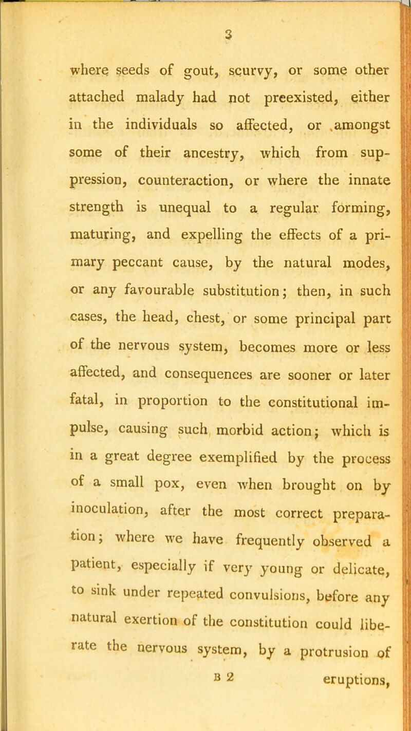 where seeds of gout, scurvy, or some other attached malady had not preexisted, either in the individuals so affected, or .amongst some of their ancestry, which from sup- pression, counteraction, or where the innate strength is unequal to a regular forming, maturing, and expelling the effects of a pri- mary peccant cause, by the natural modes, or any favourable substitution; then, in such cases, the head, chest, or some principal part of the nervous system, becomes more or less affected, and consequences are sooner or later fatal, in proportion to the constitutional im- pulse, causing such morbid action j which is in a great degree exemplified by the process of a small pox, even Avhen brought on by inoculation, after the most correct prepara- tion ; where we have frequently observed a patient, especially if very young or delicate, to sink under repeated convulsions, before any natural exertion of the constitution could libe- rate the nervous system, by a protrusion of ® 2 eruptions,