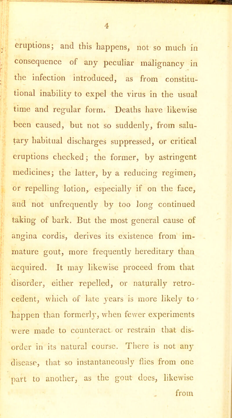 eruptions; and this happens, not so much In consequence of any peculiar malignancy in the infection introduced, as from constitu- tional inability to expel the virus in the usual time and regular form. Deaths have likewise been caused, but not so suddenly, from salu- tary habitual discharges suppressed, or critical * eruptions checked; the former, by astringent medicines; the latter, by a reducing regimen, or repelling lotion, especially if on the face, and not unfrcquently by too long continued taking of bark. But the most general cause of angina cordis, derives its existence from im- mature gout, more frequently hereditary than acquired. It may likewise proceed from that disorder, either repelled, or naturally retro- cedent, which of late years is more likely to - happen than formerlj’, when fewer experiments were made to counteract or restrain that dis- order in its natural course. There is not anj- disease, that so instantaneously flies from one part to another, as the gout docs, likewise from