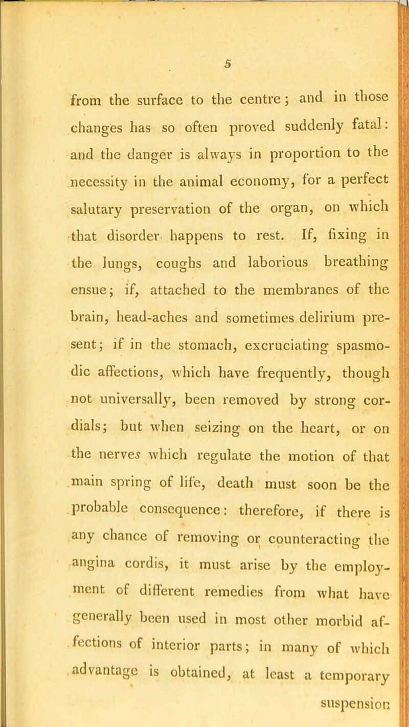 from the sui'face to the centre; and in those changes has so often proved suddenly fatal: and the danger is always in proportion to the necessity in the animal economy, for a perfect salutary preservation of the organ, on which that disorder happens to rest. If, fixing in the lungs, coughs and laborious breathing ensue; if, attached to the membranes of the brain, head-aches and sometimes delirium pre- sent; if in the stomach, excruciating spasmo- dic affections, which have frequently, though not universally, been removed by strong cor- dials; but when seizing on the heart, or on the nerves which regulate the motion of that main spring of life, death must soon be the probable consequence: therefore, if there is any chance of removing or counteracting the angina cordis, it must aidse by the emplo}^- ment of difierent remedies from what have generally been used in most other morbid af- fections of interior parts; in many of which advantage is obtained, at least a temporary suspension