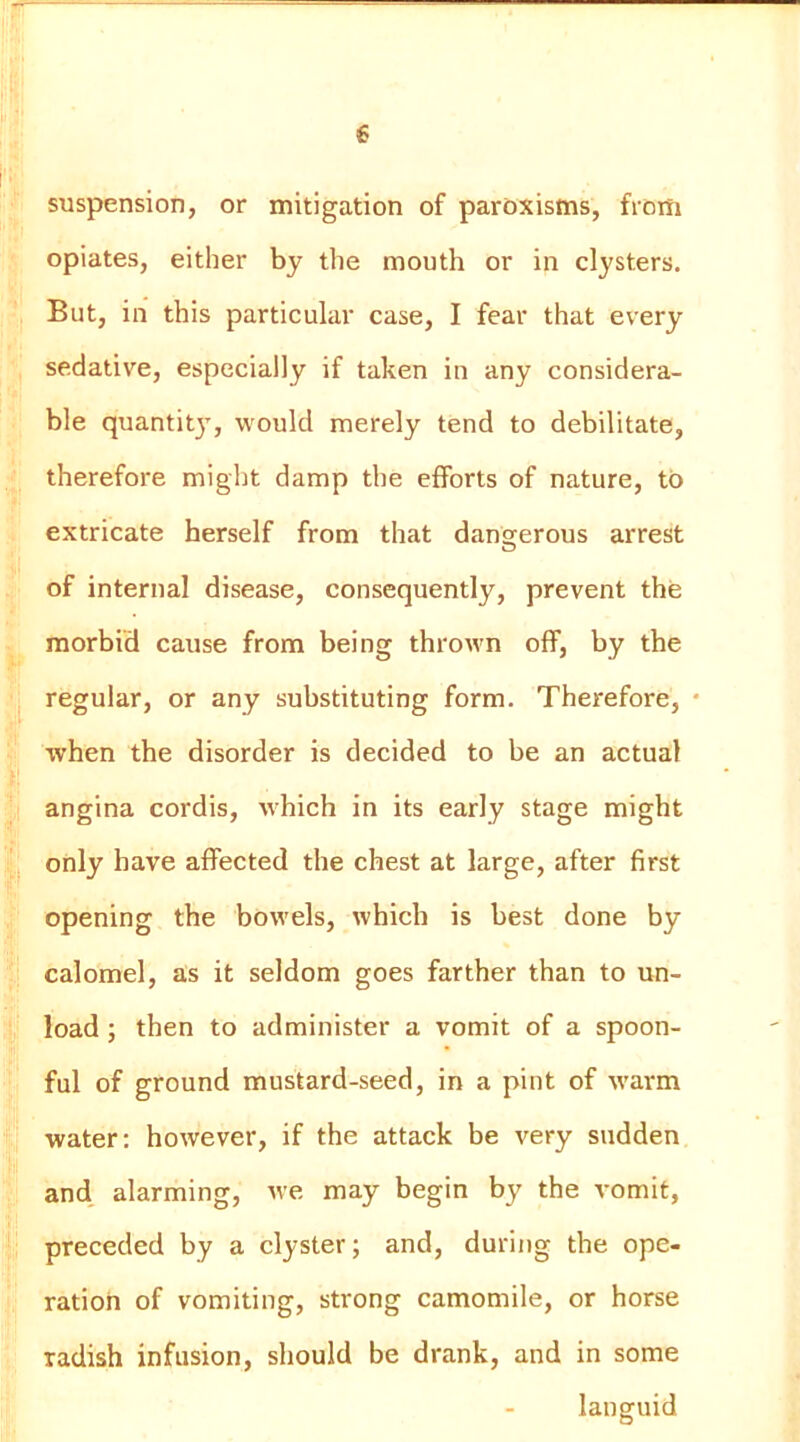 ■ ^ . y ■ >K suspension, or mitigation of paroxisms, from opiates, either by the mouth or in clysters. But, in this particular case, I fear that every ^ sedative, especially if taken in any considera- ^li * ble quantity, would merely tend to debilitate, * therefore migl)t damp the efforts of nature, to * i extricate herself from that dangerous arrest ^ of internal disease, consequently, prevent the , morbid cause from being thrown off, by the ij regular, or any substituting form. Therefore, • f when the disorder is decided to be an actual It s ; angina cordis, which in its early stage might 4, only have affected the chest at large, after first I opening the bow'els, which is best done by 1 calomel, as it seldom goes farther than to un- ;i load; then to administer a vomit of a spoon- ; ful of ground mustard-seed, in a pint of w'arm water: however, if the attack be very sudden ‘ and alarming, we may begin by the vomit, ; preceded by a clyster; and, during the ope- ■ ration of vomiting, strong camomile, or horse radish infusion, should be drank, and in some languid