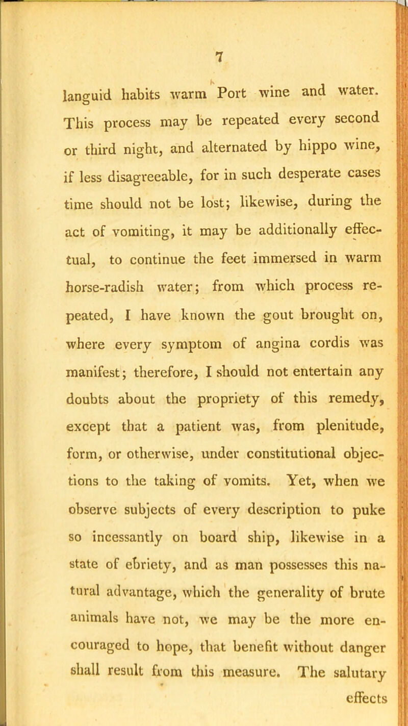 languid habits warm Port wine and water. This process may be repeated every second or third night, and alternated by hippo wine, if less disagreeable, for in such desperate cases time should not be lost; likewise, during the act of vomiting, it may be additionally effec- tual, to continue the feet immersed in warm horse-radish water; from which process re- peated, I have known the gout brought on, where every symptom of angina cordis was manifest; therefore, I should not entertain any doubts about the propriety of this remedy, except that a patient was, from plenitude, form, or otherwise, under constitutional objec- tions to the taking of vomits. Yet, when Ave observe subjects of every description to puke so incessantly on board ship, likewise in a state of ebriety, and as man possesses this na- tural advantage, which the generality of brute animals have not, we may be the more en- couraged to hope, that benefit without danger shall result from this measure. The salutary effects