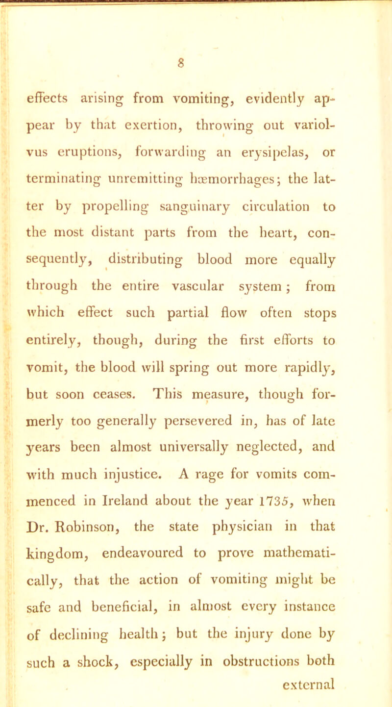 effects arising from vomiting, evidently ap- pear by that exertion, throwing out v'ariol- vus eruptions, forwarding an erysipelas, or terminating unremitting haemorrhages; the lat- ter by propelling sanguinary circulation to the most distant parts from the heart, con- sequently, distributing blood more equally through the entire vascular system; from which effect such partial flow often stops entirely, though, during the first efforts to vomit, the blood will spring out more rapidly, but soon ceases. This measure, thouafh for- merly too generally persevered in, has of late 3'^ears been almost universally neglected, and with much injustice. A rage for vomits com- menced in Ireland about the year 1735, when Dr. Robinson, the state physician in that kingdom, endeavoured to prove mathemati- cally, that the action of vomiting might be safe and beneficial, in almost every instance of declining health; but the injury done by such a shock, especially in obstructions both external