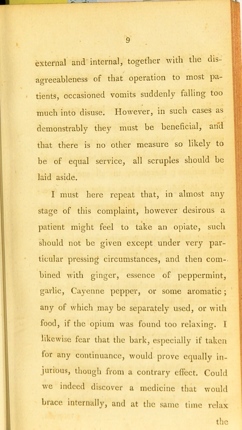 external and internal, together ^vith the dis- aoreeableness of that operation to most pa- tients, occasioned vomits suddenly falling too much into disuse. However, in such cases as demonstrably they must be beneficial, and that there is no other measure so likely to be of equal service, all scruples should be laid aside. I must here repeat that, in almost any stage of this complaint, however desirous a patient might feel to take an opiate, such should not be given except under very par- ticular pressing circumstances, and then com-- bined with ginger, essence of peppermint, garlic, Cayenne pepper, or some aromatic; any of which may be separately used, or with food, if the opium was found too relaxing. I likewise fear that the bark, especially if taken for any continuance, would prove equally in- jurious, though from a contrary effect. Could we indeed discover a medicine that would biace internally, and at the same time relax t ! the