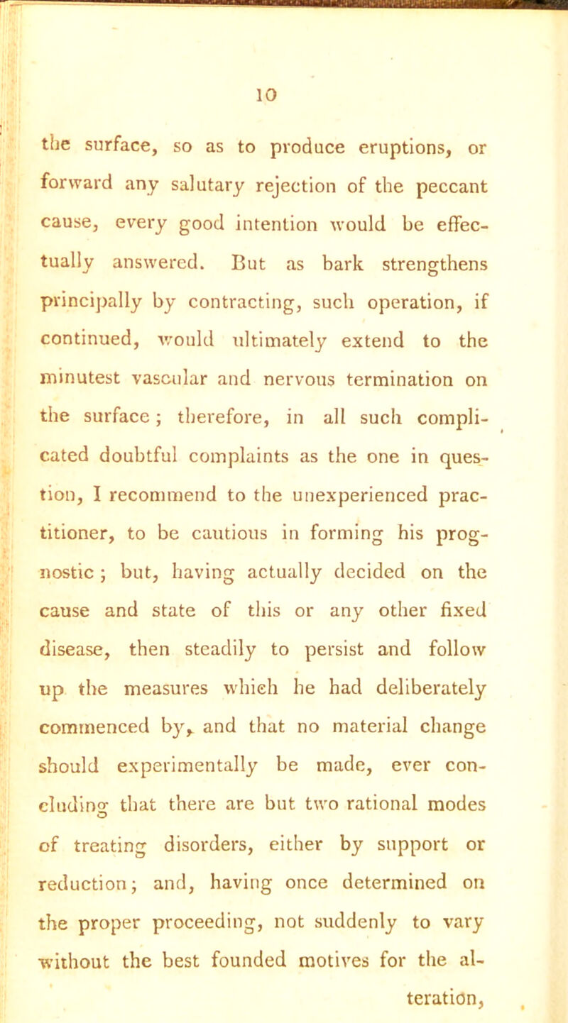 the surface, so as to produce eruptions, or forward any salutary rejection of the peccant cause, every good intention would be effec- tually answered. But as bark strengthens principally by contracting, such operation, if continued, v/ould ultimately extend to the minutest vascular and nervous termination on the surface; therefore, in all such compli- cated doubtful complaints as the one in ques- tion, I recommend to the unexperienced prac- titioner, to be cautious in forming his prog- nostic ; but, having actually decided on the cause and state of this or any other fixed disease, then steadily to persist and follow up the measures which he had deliberately commenced by,, and that no material change should experimentally be made, ever con- cludino- that there are but two rational modes O of treating disorders, either by support or reduction j and, having once determined on the proper proceeding, not suddenly to vary without the best founded motives for the al- teration.