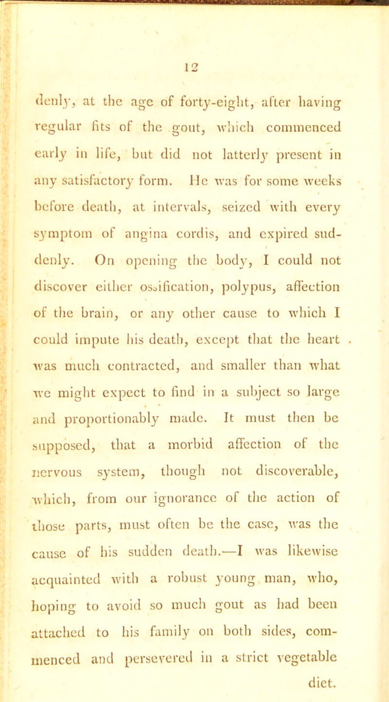 (leiily, at the age of forty-eight, after having regular fits of the gout, which commenced early in life, but did not latterly present in any satisfactory form. He Avas for some weeks before death, at intervals, seized with every s^’mptom of angina cordis, and expired sud- denly. On opening the bod}', I could not discover either osoification, polypus, affection of the brain, or any other cause to which I could impute his death, except that the heart Avas much contracted, and smaller than Avhat Ave might expect to find in a subject so large and proportionably made. It must then be supposed, that a morbid affection of the nervous system, though not discoverable, Avhich, from our ignorance of the action of those parts, must often be the case, Avas the cause of his sudden death.—I Avas likewise acquainted Avith a robust young man, Avho, hoping to avoid so much gout as had been attached to his family on both sides, com- menced and persevered in a strict vegetable diet.