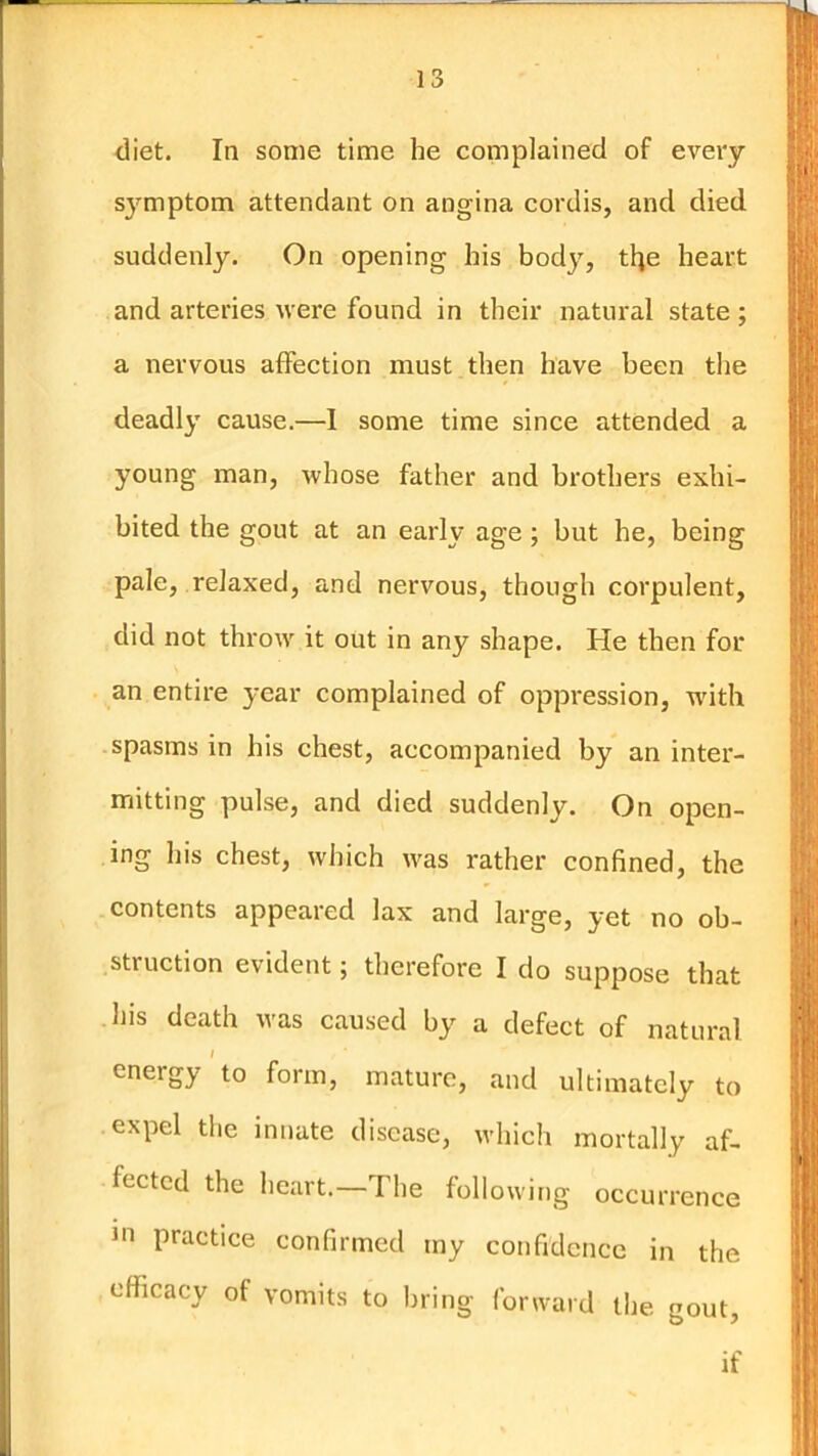 In diet. In some time he complained of every S3^mptom attendant on angina cordis, and died suddenly. On opening his bod}', tlje heart and arteries were found in their natural state ; a nervous affection must then have been the deadly' cause.—1 some time since attended a young man, whose father and brothers exhi- bited the gout at an early age; but he, being pale, relaxed, and nervous, though corpulent, did not throw it out in any shape. He then for an entire year complained of oppression, with spasms in his chest, accompanied by an inter- mitting pulse, and died suddenly. On open- ing his chest, which was rather confined, the contents appeared lax and large, yet no ob- struction evident; therefore I do suppose that his death was caused by a defect of natural I energy to form, mature, and ultimately to expel the innate disease, which mortally af- fected the heart.—The following occurrence in practice confirmed my confidence in the efficacy of vomits to bring forward the gout, if