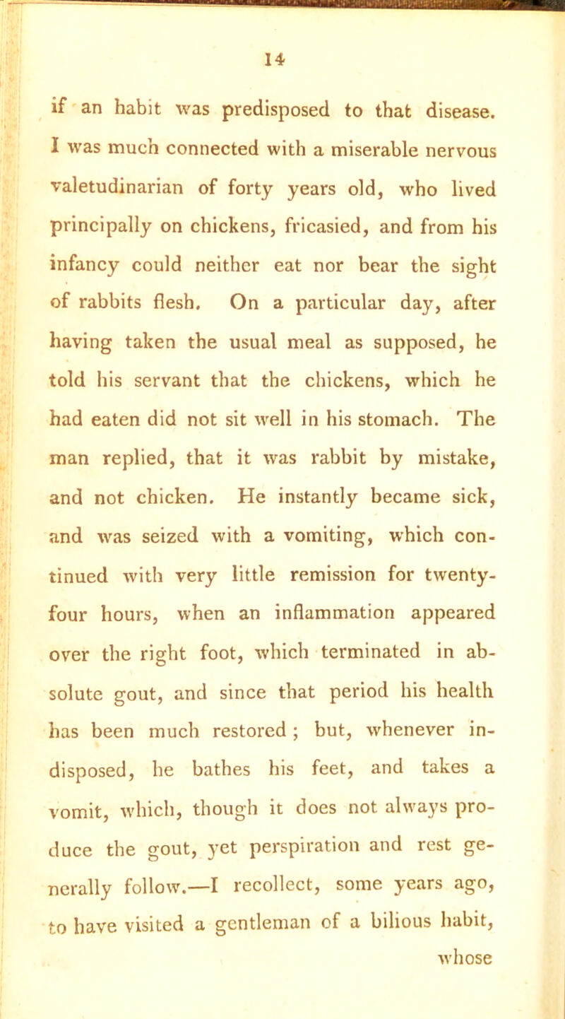 if an habit was predisposed to that disease. I was much connected with a miserable nervous valetudinarian of forty years old, who lived principally on chickens, fricasied, and from his infancy could neither eat nor bear the sight of rabbits flesh. On a particular day, after having taken the usual meal as supposed, he told his servant that the chickens, which he had eaten did not sit well in his stomach. The man replied, that it was rabbit by mistake, and not chicken. He instantly became sick, and was seized with a vomiting, which con- tinued with very little remission for twenty- four hours, when an inflammation appeared over the right foot, which terminated in ab- solute gout, and since that period his health has been much restored ; but, whenever in- disposed, he bathes his feet, and takes a vomit, w'hich, though it does not always pro- duce the gout, yet perspiration and rest ge- nerally follow.—I recollect, some years ago, to have visited a gentleman of a bilious habit, whose