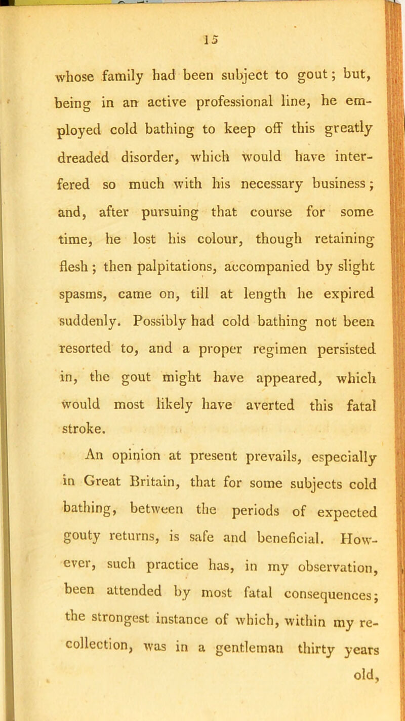 whose family bad been subject to gout; but, being in an active professional line, he em- ployed cold bathing to keep off this greatly dreaded disorder, which would have inter- fered so much with his necessary business; and, after pursuing that course for some time, he lost his colour, though retaining flesh ; then palpitations, accompanied by slight spasms, came on, till at length he expired suddenly. Possibly had cold bathing not been resorted to, and a proper regimen persisted in, the gout might have appeared, which would most likely have averted this fatal stroke. An opinion at present prevails, especially in Great Britain, that for some subjects cold bathing, between the periods of expected gouty returns, is safe and beneficial. How- ever, such practice has, in my observation, been attended by most fatal consequences; the strongest instance of which, within my re- collection, was in a gentleman thirty years old,