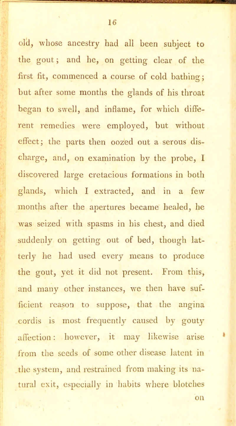 oltl, whose ancestry had all been subject to the gout; and he, on getting clear of the first fit, commenced a course of cold bathing; but after some months the glands of his throat began to swell, and inflame, for which diffe- rent remedies were employed, but wdthout effect; the parts then oozed out a serous dis- charge, and, on examination by the probe, I discovered large cretacious formations in both glands, w'hich I extracted, and in a few months after the apertures became healed, he was seized with spasms in his chest, and died suddenly on getting out of bed, though lat- terly he had used every means to produce the gout, yet it did not present. From this, and many other instances, -we then have suf- ficient reason to suppose, that the angina cordis is most frequently caused by gouty affection: however, it may likewise arise from the seeds of some other disease latent in the system, and restrained from making its na- tural exit, especially in habits Avhere blotches on