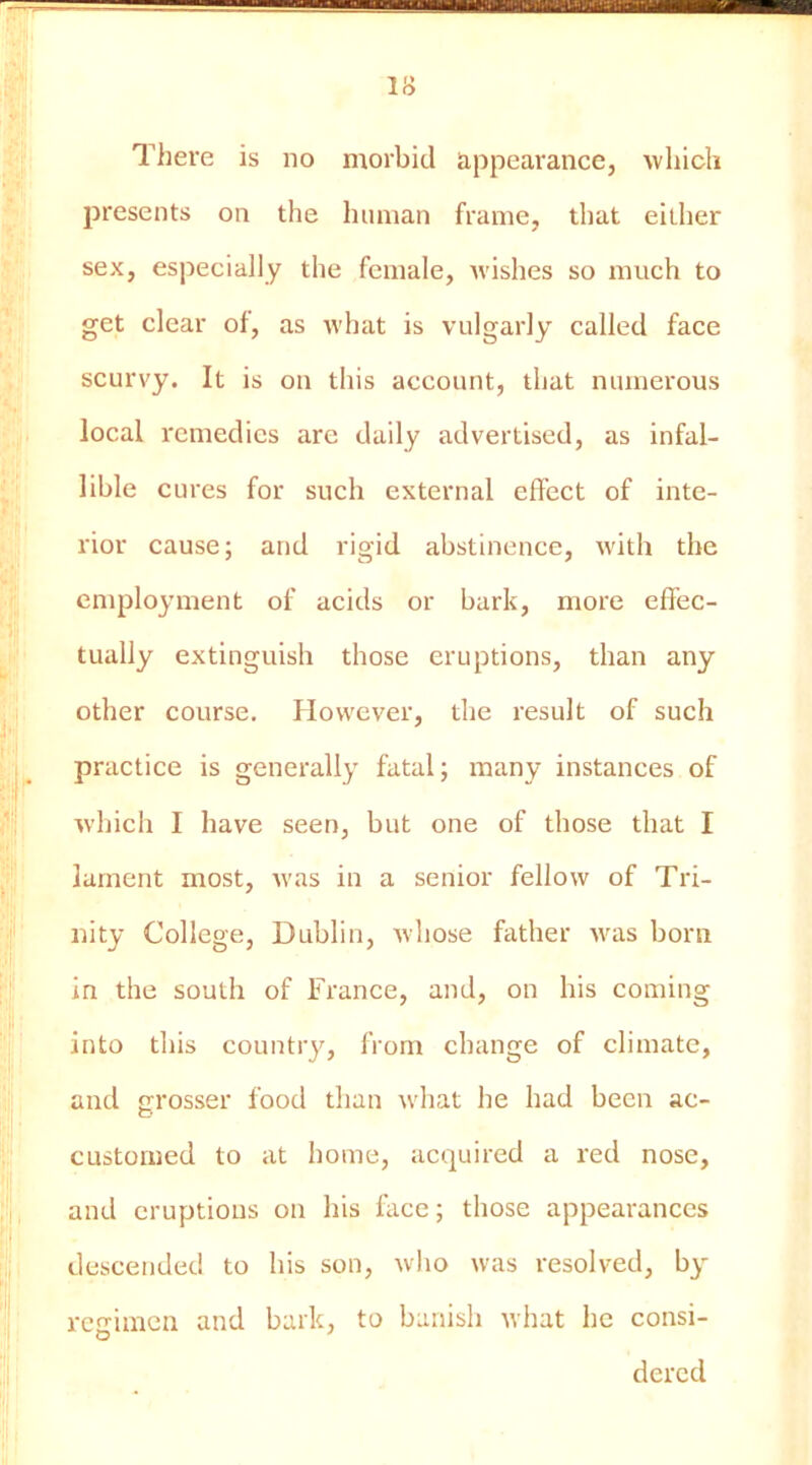 IS There is no morbid appearance, which presents on the human frame, that either sex, especially the female, Avishes so much to get clear of, as Avhat is vulgarly called face scurvy. It is on this account, that numerous local remedies are daily advertised, as infal- lible cures for such external effect of inte- rior cause; and rigid abstinence, Avith the employment of acids or bark, more effec- tually extinguish those eruptions, than any other course. However, the result of such practice is generally fatal; many instances of Avhich I have seen, but one of those that I lament most, Avas in a senior felloAv of Tri- nity College, Dublin, Avliose father Avas born in the south of France, and, on his coining into this country, from change of climate, and grosser food than Avhat he had been ac- customed to at home, acquired a red nose, and eruptions on his face; those appearances descended to his son, Avho was resolved, by regimen and bark, to banish Avhat he consi- dered