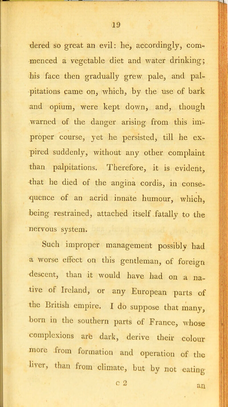 dered so great an evil: he, accordingly, com- menced a vegetable diet and water drinking; his face then gradually grew pale, and pal- pitations came on, which, by the use of bark and opium, were kept down, and, though warned of the danger arisino^ from this im- proper course, yet he persisted, till he ex- pired suddenly, without any other complaint than palpitations. Therefore, it is evident, that he died of the angina cordis, in conse- quence of an acrid innate humour, which, being restrained, attached itself fatally to the nervous system. Such improper management possibly had a worse effect on this gentleman, of foreign descent, than it would have had on a na- tive of Ireland, or any European parts of the British empire. I do suppose that niany, born in the southern parts of France, whose complexions are dark, derive their colour more from formation and operation of the liver, than from climate, but by not eating