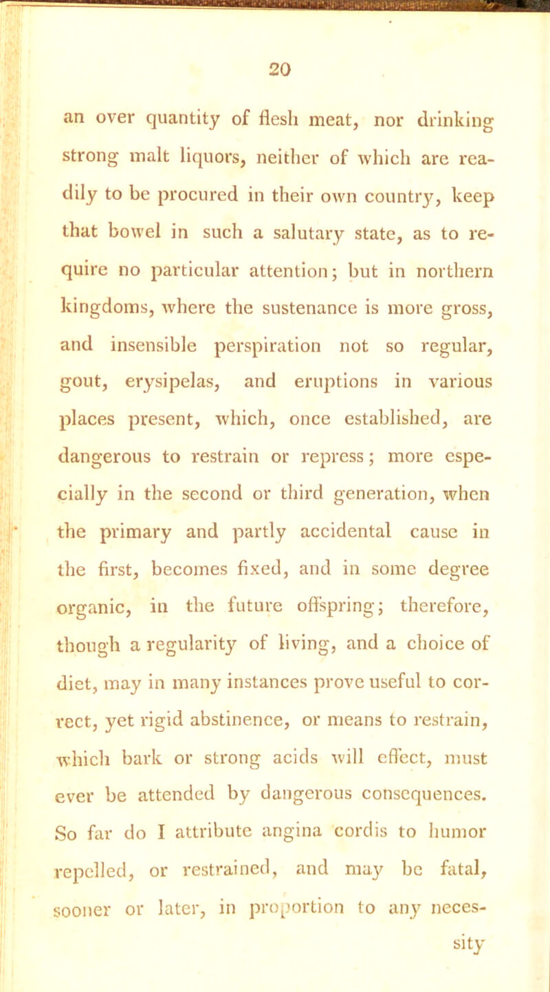 an over quantity of flesh meat, nor drinking strong malt liquors, neither of which are rea- dily to be procured in their own country, keep that bowel in such a salutary state, as to re- quire no particular attention; but in northern kingdoms, where the sustenance is more gross, and insensible perspiration not so regular, gout, erysipelas, and eruptions in various places present, which, once established, are dangerous to restrain or repress; more espe- cially in the second or thii'd generation, when the primary and partly accidental cause in the first, becomes fixed, and in some degree organic, in the future offspring; therefore, though a regularit}^ of living, and a choice of diet, may in many instances prove useful to cor- rect, yet rigid abstinence, or means to restrain, which bark or strong acids will eflcct, must ever be attended by dangerous consequences. So far do I attribute angina cordis to humor repelled, or restrained, and ma}' be fatal, sooner or later, in proportion to any neces-