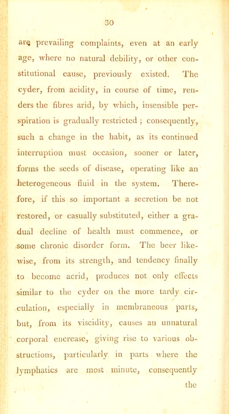 ai'Q prevailing complaints, even at an early age, where no natural debility, or other con- stitutional cause, previously existed. The cyder, from acidity, in course of time, ren- ders the fibres arid, by which, insensible per- spiration is gradually restricted ; consequently, such a change in the habit, as its continued interruption must occasion, sooner or later, forms the seeds of disease, operating like an heterogeneous fluid in the system. There- fore, if this so important a secretion be not restored, or casually substituted, either a gra- dual decline of health must commence, or some chronic disorder form. The beer like- Avise, from its strength, and tendency finally to become acrid, produces not only eflects similar to the cyder on the more tardy cir- culation, especially in membraneous parts, but, from its viscidity, causes an unnatural corporal encrease, giving rise to various ob- structions, particularly in parts where the lymphatics arc most minute, consequently the