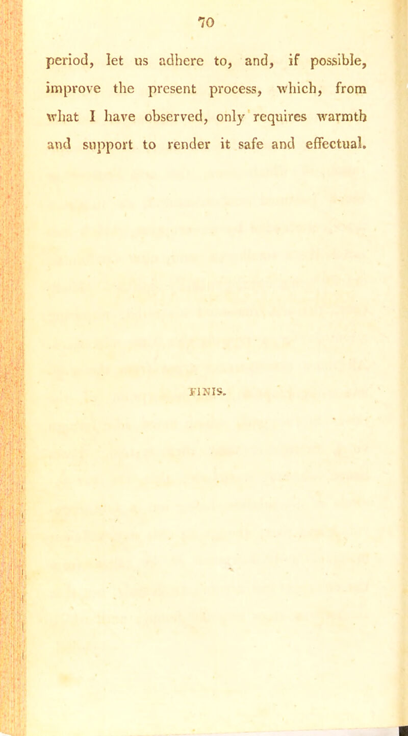 period, let us adhere to, and, if possible, improve the present process, which, from what I have observed, only' requires warmth and support to render it safe and effectual. KINIS,