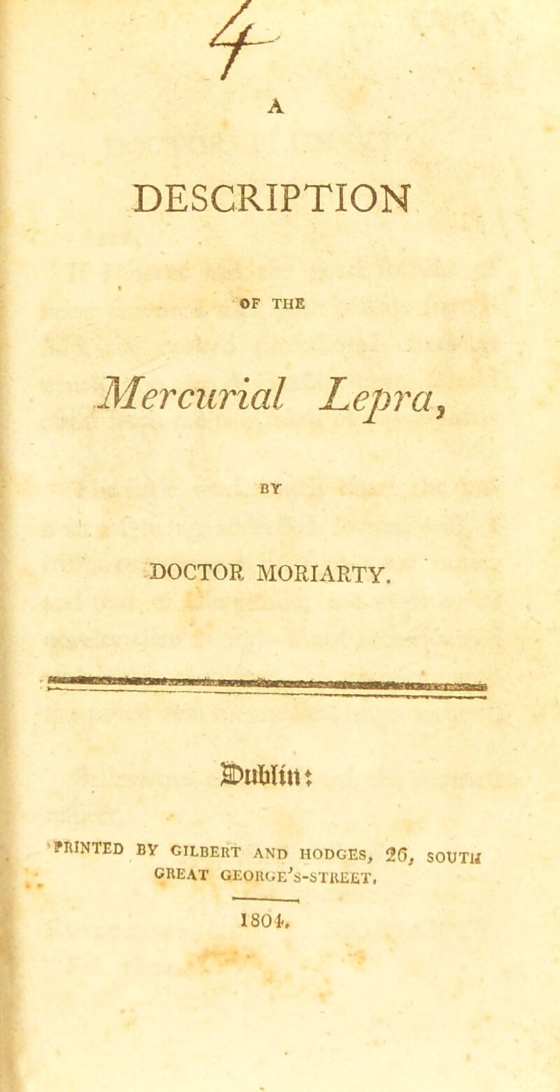A DESCRIPTION OF THE Mercurial Lepra^ BY DOCTOR MORIARTY. SDuMint ‘PIUNTED BY GILBERT AND HODGES, 26, SOUTH great GEORUE^S-STKEET, 180 k