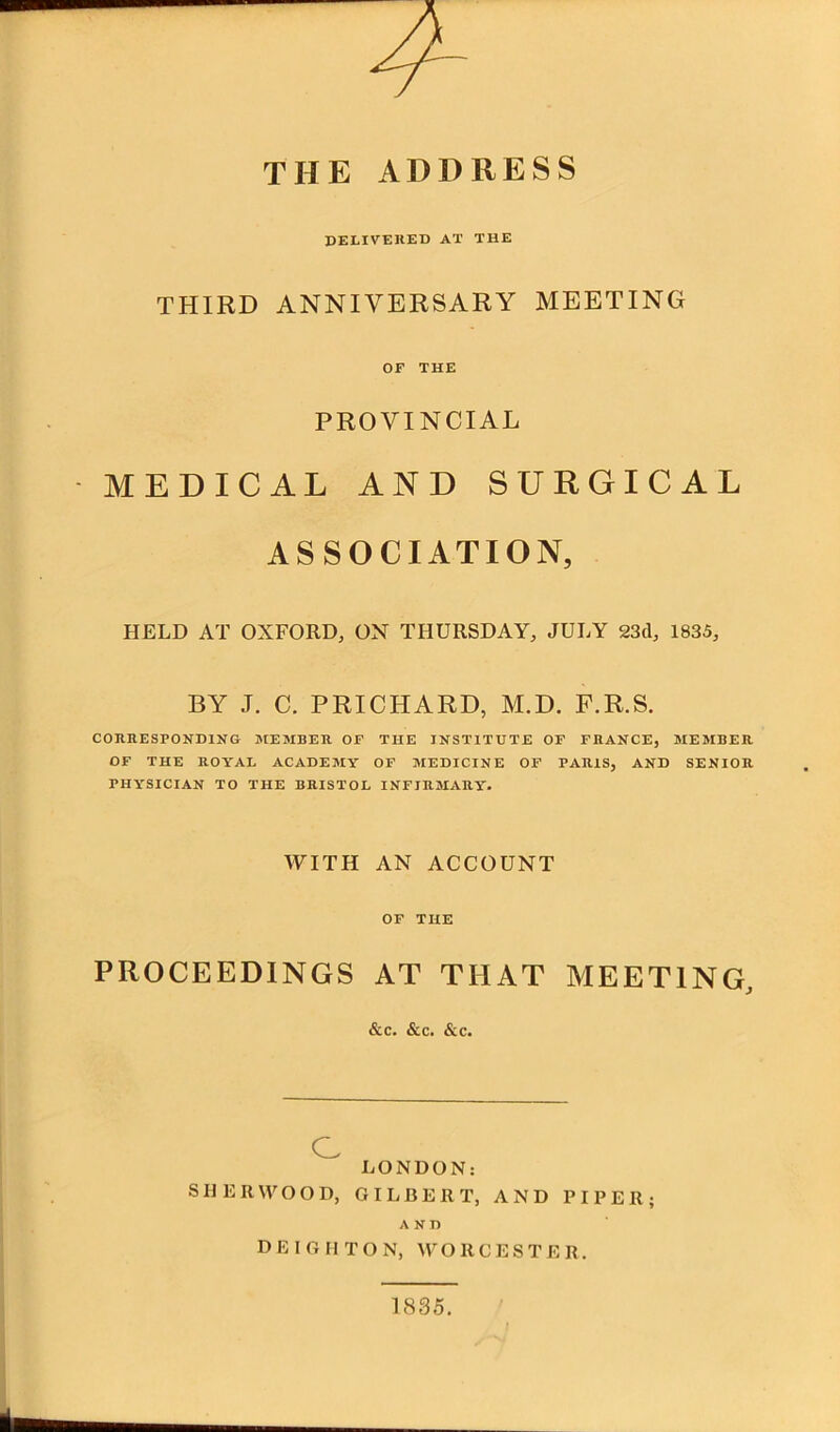 THE ADDRESS delivered at the THIRD ANNIVERSARY MEETING OF THE PROVINCIAL MEDICAL AND SURGICAL ASSOCIATION, HELD AT OXFORD, ON THURSDAY, JULY 23d, 1835, BY J. C. PRICHARD, M.D. F.R.S. CORRESPONDING MEMBER OF THE INSTITUTE OF FRANCE, MEMBER OF THE ROYAL ACADEMY OF MEDICINE OF PARIS, AND SENIOR PHYSICIAN TO THE BRISTOL INFIRMARY. WITH AN ACCOUNT OF THE PROCEEDINGS AT THAT MEETING, &c. &c. &c. c LONDON: SHERWOOD, GILBERT, AND PIPER; AND D E I G H T O N, WORCESTER. 1835, I