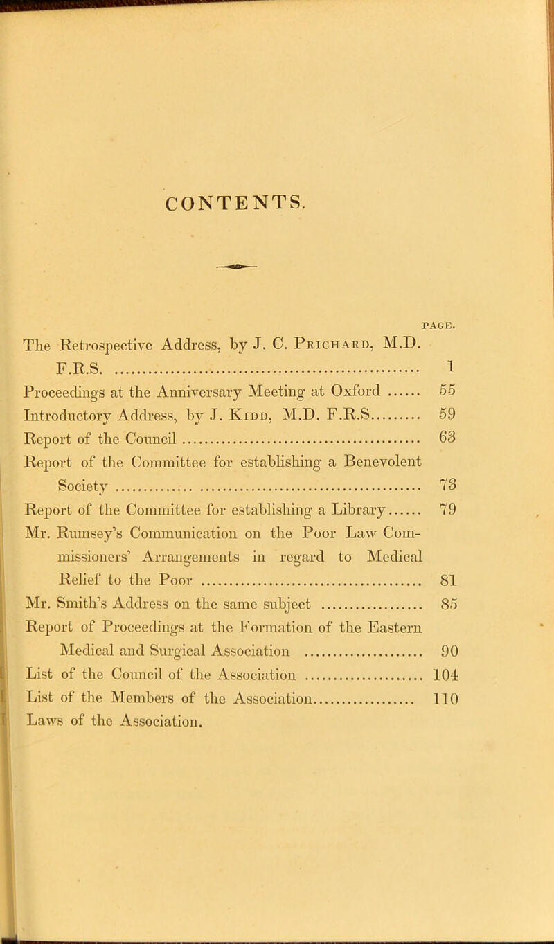 CONTENTS. PAGE. The Retrospective Address, by J. C. Prichaud, M.D. F.R.S 1 Proceedings at the Anniversary Meeting at Oxford 55 Introductory Address, by .1. Kidd, M.D. F.R.S 59 Report of the Council 63 Report of the Committee for establishing a Benevolent Society 73 Report of the Committee for establishing a Library 79 Mr. Rumsey’s Communication on the Poor Law Com- missioners’ Arrangements in regard to Medical Relief to the Poor 81 Mr. Smith’s Address on the same subject 85 Report of Proceedings at the Formation of the Eastern Medical and Surgical Association 90 List of the Council of the Association lOl List of the Members of the Association 110 Laws of the Association.