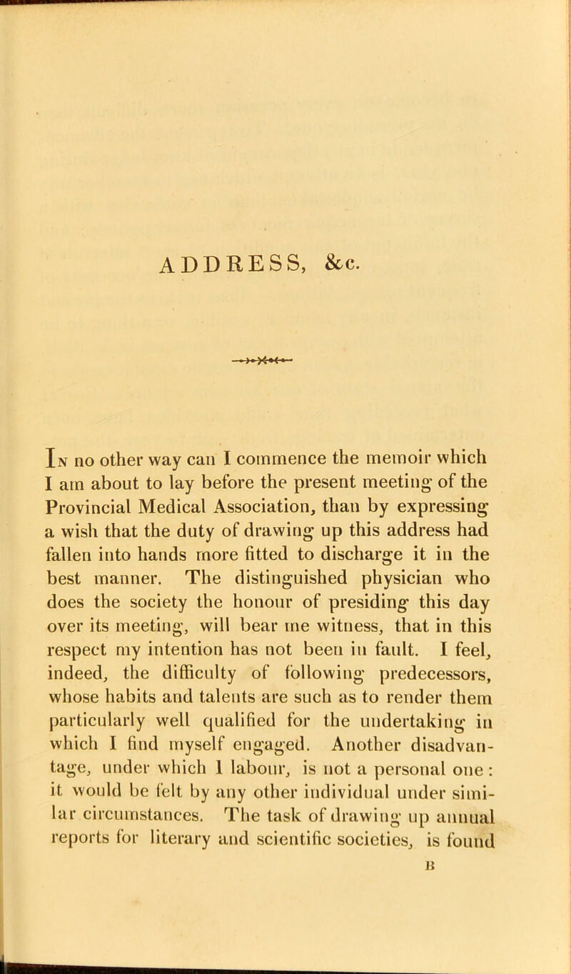 I am about to lay before the present meeting' of the Provincial Medical Association, than by expressing a wish that the duty of drawing up this address had fallen into hands more fitted to discharge it in the best manner. The distinguished physician who does the society the honour of presiding this day over its meeting, will bear me witness, that in this respect my intention has not been in fault. I feel, indeed, the difficulty of following predecessors, whose habits and talents are such as to render them particularly well qualified for the undertaking in which I find myself engaged. Another disadvan- tage, under which 1 labour, is not a personal one: it would be felt by any other individual under simi- lar circumstances. The task of drawing up annual reports for literary and scientific societies, is found