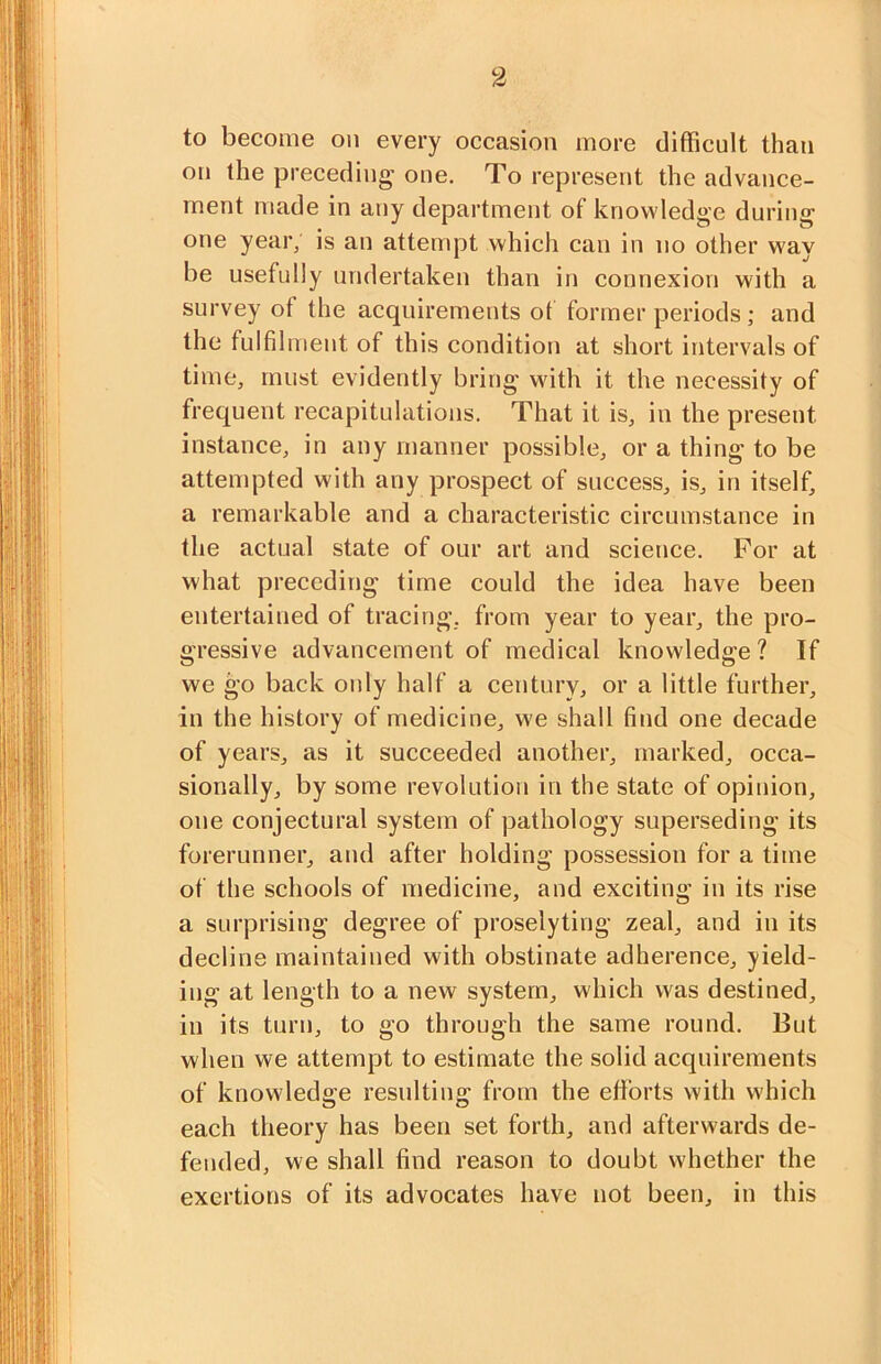 to become on every occasion more difficult than on the preceding’ one. To represent the advance- ment made in any department of knowledge during one year; is an attempt which can in no other way be usefully undertaken than in connexion with a survey of the acquirements of former periods; and the fulfilment of this condition at short intervals of time, must evidently bring with it the necessity of frequent recapitulations. That it is, in the present instance, in any manner possible, or a thing to be attempted with any prospect of success, is, in itself, a remarkable and a characteristic circumstance in the actual state of our art and science. For at what preceding time could the idea have been entertained of tracing, from year to year, the pro- gressive advancement of medical knowledge ? If we go back oidy half a century, or a little further, in the history of medicine, we shall find one decade of years, as it succeeded another, marked, occa- sionally, by some revolution in the state of opinion, one conjectural system of pathology superseding its forerunner, and after holding possession for a time of the schools of medicine, and exciting in its rise a surprising degree of proselyting zeal, and in its decline maintained with obstinate adherence, yield- ing at length to a new system, which was destined, in its turn, to go through the same round. But when we attempt to estimate the solid acquirements of knowledge resulting from the efforts with which each theory has been set forth, and afterwards de- fended, we shall find reason to doubt whether the exertions of its advocates have not been, in this