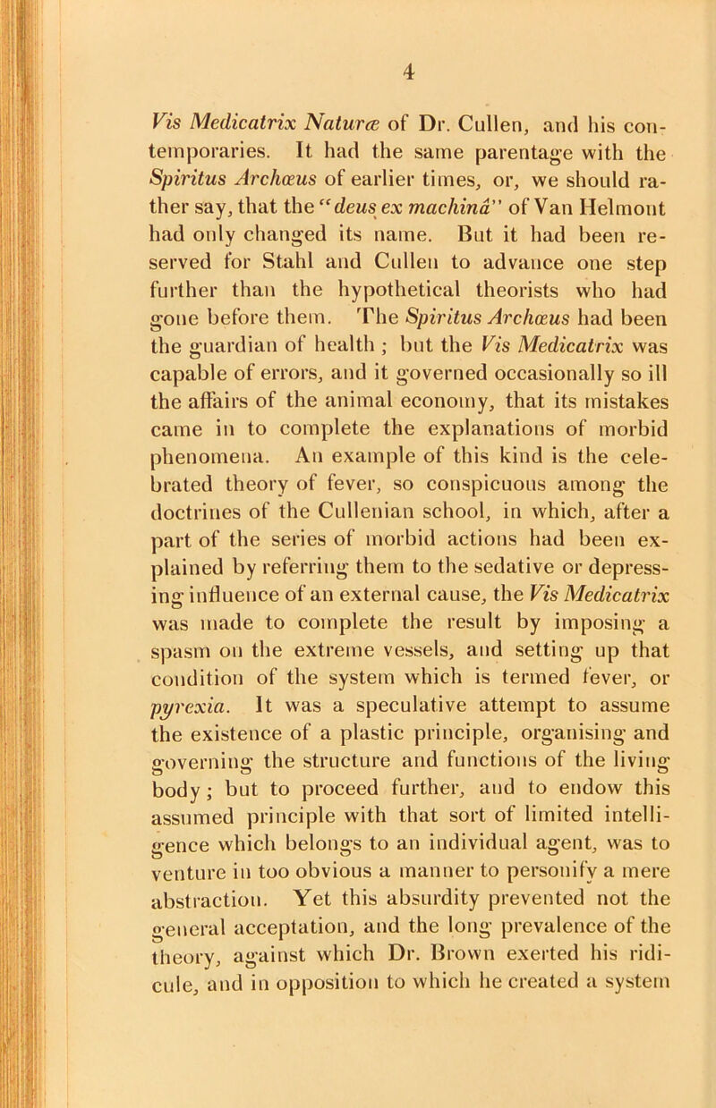 Vis Medicatrix Naturce of Dr. Cullen, and his con- temporaries. It had the same parentage with the Spiritus Archoeus of earlier times, or, we should ra- ther say, that ihe“ deusex machind” of Van Helmont had only changed its name. But it had been re- served for Stahl and Cullen to advance one step further than the hypothetical theorists who had gone before them. The Spiritus Archceus had been the guardian of health ; but the Vis Medicatrix was capable of errors, and it governed occasionally so ill the affairs of the animal economy, that its mistakes came in to complete the explanations of morbid phenomena. An example of this kind is the cele- brated theory of fever, so conspicuous among the doctrines of the Cullenian school, in which, after a part of the series of morbid actions had been ex- plained by referring them to the sedative or depress- ins: influence of an external cause, the Vis Medicatrix was made to complete the result by imposing a spasm on the extreme vessels, and setting up that condition of the system which is termed fever, or pyrexia. It was a speculative attempt to assume the existence of a plastic principle, organising and o-overnino’ the structure and functions of the living body; but to proceed further, and to endow this assumed principle with that sort of limited intelli- gence which belongs to an individual agent, was to venture in too obvious a manner to personify a mere abstraction. Yet this absurdity prevented not the general acceptation, and the long prevalence of the theory, against which Dr. Brown exerted his ridi- cule, and in opposition to which he created a system