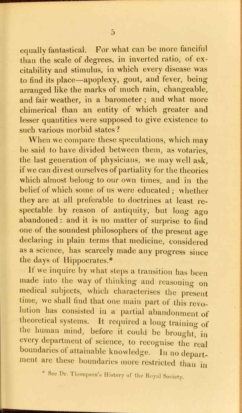 equally fantastical. For what can be more fanciful than the scale of degrees, in inverted ratio, of ex- citability and stimulus, in which every disease was to find its place—apoplexy, gout, and fever, being arranged like the marks of much rain, changeable, and fair weather, in a barometer ; and what more chimerical than an entity of which greater and lesser quantities were supposed to give existence to such various morbid states ? When we compare these speculations, which may be said to have divided between them, as votaries, the last generation of physicians, we may well ask, if we can divest ourselves of partiality for the theories which almost belong to our own times, and in the belief of which some of us were educated ; whether they are at all preferable to doctrines at least re- spectable by reason of antiquity, but long ago abandoned: and it is no matter of surprise to find one of the soundest philosophers of the present age declaring in plain terms that medicine, considered as a science, has scarcely made any progress since the days of Hippocrates.* If we inquire by what steps a transition has been made into the way of thinking and reasoning on medical subjects, which characterises the present titne, we shall find that one main part of this revo- lution has consisted in a partial abandonment of theoretical systems. It required a long training of the human mind, before it could be brought^ in every department of science, to recognise the real boundaries of attainable knowledge. In no depart- ment are these boundaries more restricted than in * Sec Dr. Thompson’s History of the Royal Society.
