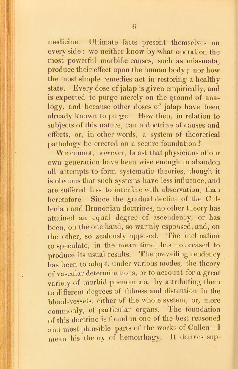 medicine. Ultimate facts present themselves on every side : vve neither know by what operation the most powerful morbific causes, such as miasmata, produce their effect upon the human body; nor how the most simple remedies act in restoring' a healthy state. Every dose of jalap is given empirically, and is expected to purge merely on the ground of ana- logy, and because other doses of jalap have been already known to purge. How then, in relation to subjects of this nature, can a doctrine of causes and effects, or, in other words, a system of theoretical pathology be erected on a secure foundation ? We cannot, however, boast that physicians of our own generation have been wise enough to abandon all attempts to form systematic theories, though it is obvious that such systems have less influence, and are suffered less to interfere with observation, than heretofore. Since the gradual decline of the Cul- lenian and Brunonian doctrines, no other theory has attained an equal degree of ascendency, or has been, on the one hand, so warmly espoused, and, on the other, so zealously opposed. The inclination to speculate, in the mean time, has not ceased to produce its usual results. The prevailing tendency has been to adopt, under various modes, the theory of vascular determinations, or to account for a great variety of morbid phenomena, by attributing them to different degrees of fulness and distention in the blood-vessels, either of the whole system, or, more commonly, of particular organs. The foundation of this doctrine is found in one of the best reasoned and most plausible parts of the works of Cullen—1 mean his theory of hernorrhagy. It derives sup-