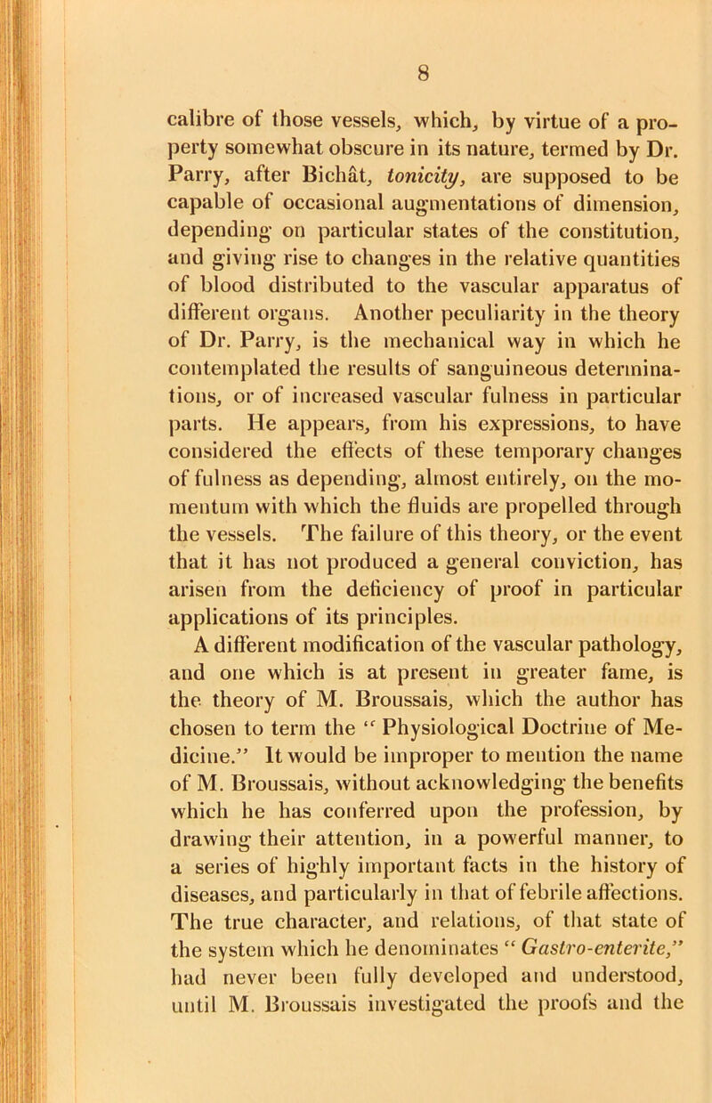 calibre of those vessels, which, by virtue of a pro- perty somewhat obscure in its nature, termed by Dr. Parry, after Bichat, tonicity, are supposed to be capable of occasional augmentations of dimension, depending on particular states of the constitution, and giving rise to changes in the relative quantities of blood distributed to the vascular apparatus of different organs. Another peculiarity in the theory of Dr. Parry, is the mechanical way in which he contemplated the results of sanguineous determina- tions, or of increased vascular fulness in particular parts. He appears, from his expressions, to have considered the effects of these temporary changes of fulness as depending, almost entirely, on the mo- mentum with which the fluids are propelled through the vessels. The failure of this theory, or the event that it has not produced a general conviction, has arisen from the deficiency of proof in particular applications of its principles. A different modification of the vascular pathology, and one which is at present in greater fame, is the theory of M. Broussais, which the author has chosen to term the Physiological Doctrine of Me- dicine.” It would be improper to mention the name of M. Broussais, without acknowledging the benefits which he has conferred upon the profession, by drawing their attention, in a powerful manner, to a series of highly important facts in the history of diseases, and particularly in that of febrile affections. The true character, and relations, of that state of the system which he denominates “ Gastro-entente,” had never been fully developed and understood, until M. Broussais investigated the proofs and the