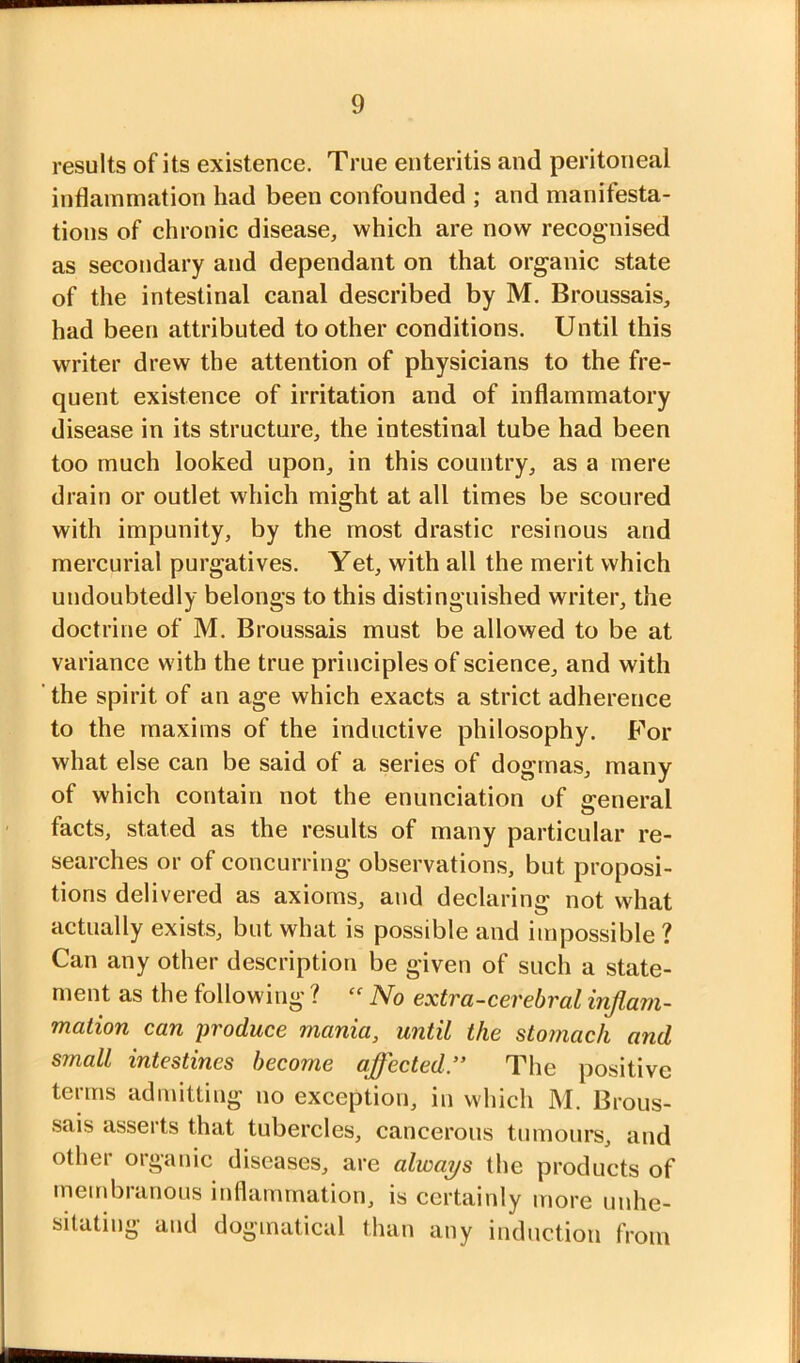 results of its existence. True enteritis and peritoneal inflammation had been confounded ; and manifesta- tions of chronic disease, which are now recognised as secondary and dependant on that organic state of the intestinal canal described by M. Broussais, had been attributed toother conditions. Until this writer drew the attention of physicians to the fre- quent existence of irritation and of inflammatory disease in its structure, the intestinal tube had been too much looked upon, in this country, as a mere drain or outlet which might at all times be scoured with impunity, by the most drastic resinous and mercurial purgatives. Yet, with all the merit which undoubtedly belongs to this distinguished writer, the doctrine of M. Broussais must be allowed to be at variance with the true principles of science, and with ’ the spirit of an age which exacts a strict adherence to the maxims of the inductive philosophy. For what else can be said of a series of dogmas, many of which contain not the enunciation of general facts, stated as the results of many particular re- searches or of concurring observations, but proposi- tions delivered as axioms, and declaring not what actually exists, but what is possible and impossible ? Can any other description be given of such a state- ment as the following ? No extra-cerebral inflam- mation can produce mania, until the stomach and small intestines become affected ” The positive terms admitting no exception, in which M. Brous- sais asserts that tubercles, cancerous tumours, and other organic diseases, are always the products of membranous inflammation, is certainly more unhe- sitating and dogmatical than any induction from