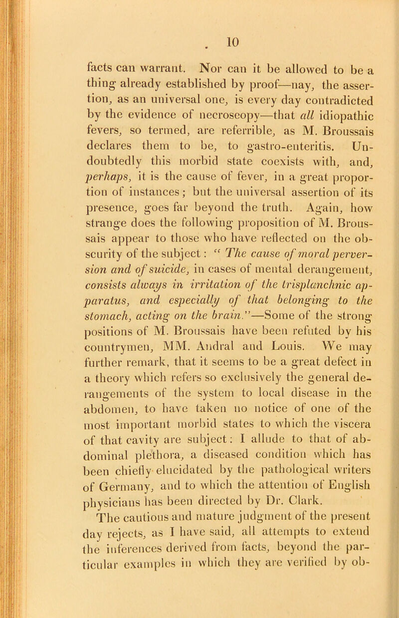 facts can warrant. Nor can it be allowed to be a thing already established by proof—nay, the asser- tion, as an universal one, is every day contradicted by the evidence of necroseopy—that all idiopathic fevers, so termed, are referrible, as M. Broussais declares them to be, to gastro-enteritis. Un- doubtedly this morbid state coexists with, and, perhaps, it is the cause of fever, in a great propor- tion of instances; but the universal assertion of its presence, goes far beyond the truth. Again, how strange does the following proposition of M. Brous- sais appear to those who have reflected on the ob- scurity of the subject: ” The cause of moral perver- sion and of suicide, in cases of mental derangement, consists always in irritation of the trisplanchnic ap- paratus, and especially of that belonging to the stomach, acting on the brain”—Some of the strong positions of M. Broussais have been refuted by his countrymen, MM. Aiidral and Louis. We may further remark, that it seems to be a great defect in a theory which refers so exclusively the general de- I'angements of the system to local disease in the abdomen, to have taken no notice of one of the most important morbid states to which the viscera of that cavity are subject; I allude to that of ab- dominal plethora, a diseased condition which has been chiefly elucidated by the pathological writers of Germany, and to which the attention of English physicians has been directed by Dr. Clark. The cautious and mature judgment of the present day rejects, as I have said, all attempts to extend the inferences derived from facts, beyond the par- ticular examples in which they are verifled by ob-