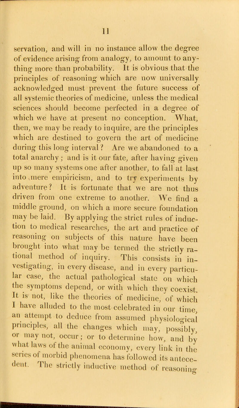 1] servation, and will in no instance allow the degree of evidence arising from analogy^ to amount to any- thing more than probability. It is obvious that the principles of reasoning which are now universally acknowledged must prevent the future success of all systemic theories of medicine, unless the medical sciences should become perfected in a degree of which we have at present no conception. What, then, we may be ready to inquire, are the principles which are destined to govern the art of medicine during this long interval? Are we abandoned to a total anarchy; ajid is it our fate, after having given up so many systems one after another, to fall at last into mere empiricism, and to try experiments by adventure? It is fortunate that we are not thus driven from one extreme to another. We find a middle ground, on which a more secure foundation may be laid. By applying the strict rules of induc- tion to medical researches, the art and practice of reasoning on subjects of this nature have been brought into what may be termed the strictly ra- tional method of inquiry. This consists in in- vestigating, in every disease, and in every particu- lar case, the actual pathological state on which the symptoms depend, or with which they coexist. It IS' not, like the theories of medicine, of which I have alluded to the most celebrated in our time, an attempt to deduce from assumed physiological principles, all the changes which may, possibly, 01 may not, occur; or to determine how, and by what laws ot the animal economy, every link in the series of morbid phenomena has followed its antece- dent. The strictly inductive method of reasouimv