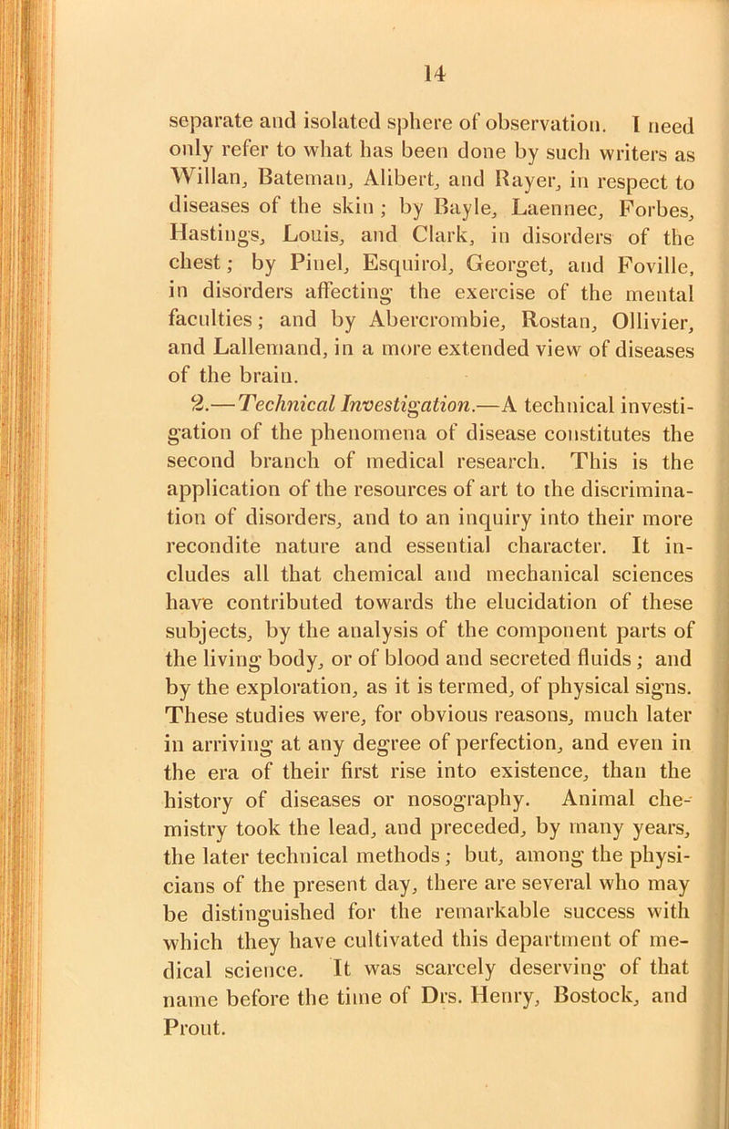 separate and isolated sphere of observation. 1 need I only refer to what has been done by such writers as WillaUj Batemaiij Alibei’b and Rayer^ in respect to diseases of the skin ; by Bayle^ Laennec, Forbes, Hastings, Louis, and Clark, in disorders of the chest; by Pinel, Esqnirol, Georget, and Poville, in disorders affecting the exercise of the mental I faculties; and by Abercrombie, Rostan, Ollivier, I and Lallemand, in a more extended view of diseases I of the brain. I 2.—Technical Investigation.—A technical invest!- I gation of the phenomena of disease coirstitutes the 1 second branch of medical research. This is the I application of the resources of art to the discrimina- I tion of disorders, and to an inquiry into their more I recondite nature and essential character. It in- I eludes all that chemical and mechanical sciences fl have contributed towards the elucidation of these I subjects, by the analysis of the component parts of ■ the living body, or of blood and secreted fluids; and fl by the exploration, as it is termed, of physical signs, a These studies were, for obvious reasons, much later ■ in arriving at any degree of perfection, and even in ■ the era of their first rise into existence, than the I history of diseases or nosography. Animal che- ■ mistry took the lead, and preceded, by many years, ■ the later technical methods; but, among the physi- ■ cians of the present day, there are several who may ■ be distinguished for the remarkable success with fl which they have cultivated this department of me- fl dical science. It was scarcely deserving of that H name before the time of Drs. Henry, Bostock, and ■ Front. I