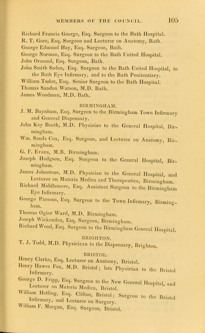 Richard Francis George, Esq. Surgeon to the Bath Hospital. R. T. Gore, Esq. Surgeon and Lecturer on Anatomy, Bath. George Edmund Hay, Esq. Surgeon, Bath. George Norman, Esq. Surgeon to the Bath United Hospital. John Ormond, Esq. Surgeon, Bath. John Smith Soden, Esq. Surgeon to the Bath United Hospital, to the Bath Eye Infirmary, and to the Bath Penitentiary. William Tudor, Esq. Senior Surgeon to the Bath Hospital. Thomas Sandon Watson, M.D. Bath. James Woodman, M.D. Bath. BIRMINGHAM. J. M. Baynham, Esq. Surgeon to the Birmingham Town Infirmary and General Dispensary. John Key Booth, M.D. Physician to the General Hospital, Bir- mingham. Wm. Sands Cox, Esq. Surgeon, and Lecturer on Anatomy, Bir- mingham. G. F. Ev ans, M.B. Birmingham. Joseph Hodgson, Esq. Surgeon to the General Hospital, Bir- mingham. James Johnstone, M.D. Physician to the General Hospital, and Lecturer on Materia Medica and Therapeutics, Birmingham. Richard Middlemore, Esq. Assistant Surgeon to the Birmingham Eye Infirmary. George Parsons, Esq. Surgeon to the Town Infirmary, Birming- ham. ^ Thomas Ogier Ward, M.D. Birmingham. Joseph Wickenden, Esq. Surgeon, Birmingham. Richard Wood, Esq. Surgeon to the Birmingham General Hospital. BRIGHTON. T. J. Todd, M.D. Physicican to the Dispensary, Brighton. JO1VJ.01 KJLd, Henry Clarke, Esq. Lecturer on Anatomy, Bristol. Henry^Ha^j3^s^Fox, M.D. Bristol; late Physician to the Bristol Goorgo D. Fripp Surgeon to the New General Hospital, and Lecturer on Materia Medica, Bristol Willian, Hetling, ^r,. Clifton, Bristol; Snrgeon to the Bristol Infirmary, and Lecturer on Surgery. William F. Morgan, Esq. Surgeon, Bristol.