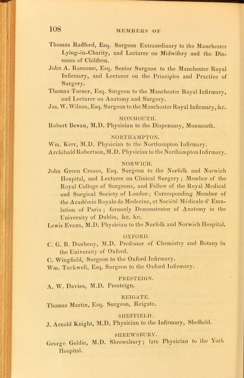 MEMJiEUS OF Thomas Radford, Esq. Surgeon Extraordinary to the Manchester Lying-in-Charity, and Lecturer on Midwifery and the Dis- eases of Children. John A. Ransome, Esq. Senior Surgeon to the Manchester Royal Infirmary, and Lecturer on the Principles and Practice of Surgery. Thomas Turner, Esq. Surgeon to the Manchester Royal Infirmary, and Lecturer on Anatomy and Surgery. Jas. W. Wilson, Esq. Surgeon to the Manchester Royal Infirmary, &c. MONMOUTH. Robert Bevan, M.D. Physician to the Dispensary, Monmouth. NORTHAMPTON. Wm. Kerr, M.D. Physician to the Northampton Infirmary. Archibald Robertson, M.D. Physician to the Northampton Infirmary. NORWICH. John Green Crosse, Esq. Surgeon to the Norfolk and Norwich Hospital, and Lecturer on Clinical Surgery ; Member of the Royal College of Surgeons, and Fellow of the Royal Medical and Surgical Society of London ; Corresponding Member of the Academic Royale de Medecine, et Society Medicale d’ Emu- lation of Paris ; formerly Demonstrator of Anatomy in the University of Dublin, &c. &c. Lewis Evans, M.D. Physician to the Norfolk and Norwich Hospital. OXFORD. C. G. B. Daubeny, M.D. Professor of Chemistry and Botany in the University of Oxford. C. Wingfield, Surgeon to the Oxford Infirmary. Wm. Tuckwell, Esq. Surgeon to the Oxford Infirmary. PRESTEIGN. A. W. Davies, M.D. Presteign. REIGATE. Thomas Martin, Esq. Surgeon, Reigate. SHEFFIELD. J. Arnold Knight, M.D. Physician to the Infirmary, Sheffield. SHREWSBURY. George Goldie, M.D. Shrewsbury; late Physician to the York Hospital.
