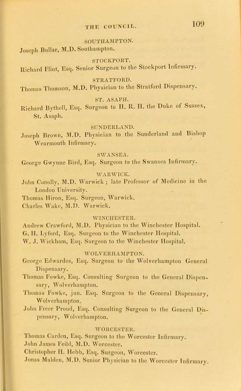 SOUTHAMPTON. Joseph Biillar, M.D. Southampton. STOCKPORT. Richard Flint, Esq. Senior Surgeon to the Stockport Infirmary. STRATFORD. Thomas Thomson, M.D. Physician to the Stratford Dispensary. ST. ASAPH. Richard Bythell, Esq. Surgeon to H. R. H. the Duke of Sussex, St. Asaph. SUNDERLAND. Joseph Brown, M.D. Physician to the Sunderland and Bishop Wearraouth Infirmary. SWANSEA. George Gwynne Bird, Esq. Surgeon to the Swansea Infirmary. WARWICK. John Conolly, M.D. Warwick ; late Professor of Medicine in the London University. Thomas Hiron, Esq. Surgeon, Warwick. Charles Wake, M.D. Warwick. WINCHESTER. Andrew Crawford, M.D. Physician to the Winchester Hospital. G. H. Lyford, Esq. Surgeon to the Winchester Hospital. W. .1. Wickham, Esq. Surgeon to the Winchester Hospital. WOLVERHAMPTON. George Edwardes, Esq. Surgeon to the Wolverhampton General Dispensary. Thomas I'owke, Esq. Consulting Surgeon to the General Dispen- sary, Wolverhampton. Thomas Fowke, jun. Esq. Surgeon to the General Dispensary, Wolverhampton. John Freer Proud, Esq. Consulting Surgeon to the General Dis- pensary, Wolverhampton. WORCESTER. Thomas Carden, Esq. Surgeon to the Worcester Infirmary. John James Feild, M.D. AVorcestcr. Christopher H. Hehb, Esq. Surgeon, Worcester. Jonas Malden, M.D. Senior Physician to tlio Worcester Infirmary.