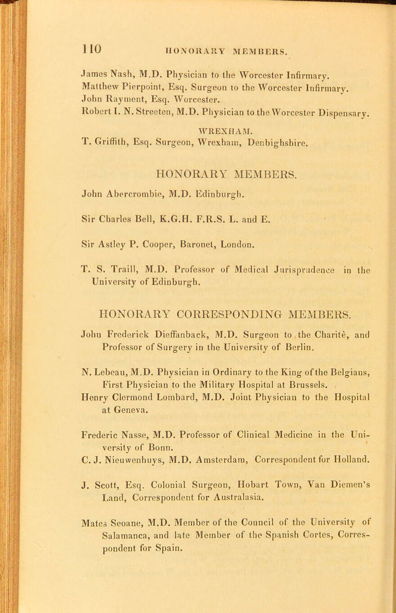 HONORARY MEM REUS. .lames Nash, M.D. Physician to tlie Worcester Infirmary. Matthew Pierpoint, Esq. Surgeon to the Worcester Infirmary. John Rayment, Esq. Worcester. Robert I. N.Streeten, M.D. Pliysician to the Worcester Dispensary. WREXHAM. T. Griffith, Esq. Surgeon, Wrexham, Denbighshire. HONORARY MEMBERS. John Abercrombie, M.D, Edinburgh, Sir Charles Bell, K.G.H. F.R.S. L. and E. Sir Astley P. Cooper, Baronet, London. T. S. Traill, M.D. Professor of Medical Jurisprudence in the University of Edinburgh. HONORARY CORRESPONDING MEMBERS. John Frederick DiefFanback, M.D. Surgeon to , the Charity, and Professor of Surgery in the University of Berlin. N. Lebeau, M.D. Physician in Ordinary to the King of the Belgians, First Physician to the Military Hospital at Brussels. Henry Clermond Lombard, M.D. Joint Physician to the Hospital at Geneva. Frederic Nasse, M.D. Professor of Clinical Medicine in the Uni- versity of Bonn. C. J. Nieuwenhuys, M.D. Amsterdam, Correspondent for Holland. J. Scott, Esq. Colonial Surgeon, Hobart Town, Van Diemen’s Land, Correspondent for Australasia. Mates Seoane, M.D. Member of the Council of the University of Salamanca, and late Member of the Spanish Cortes, Corres- pondent for Spain.