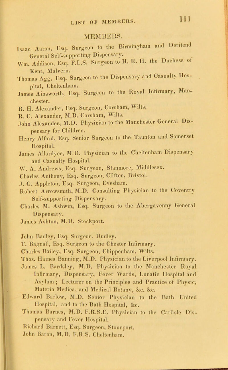 LIST OF MElVinEllS. MEMBERS. Isaac Aaron, Esq. Surgeon to the Birmingham and Deritend General Self-supporting Dispensary. Wm. Addison, Esq. F.L.S. Surgeon to H. R. H. the Duchess of Kent, Malvern. Thomas Agg, Esq. Surgeon to the Dispensary and Casualty Hos- pital, Cheltenham. James Ainsworth, Esq. Surgeon to the Royal Infirmary, Man- chester. R. H. Alexander, Esq. Surgeon, Corsham, Wilts. R. C. Alexander, M.B. Corsham, Wilts. John Alexander, M.D. Physician to the Manchester General Dis- pensary for Children. Henry Alford, Esq. Senior Surgeon to the Taunton and Somerset Hospital. James Allardyce, M.D. Physician to the Cheltenham Dispensary and Casualty Hospital. W. A. Andrews, Esq. Surgeon, Stanmore, Middlesex. Charles Anthony, Esq. Surgeon, Clifton, Bristol. J. G. Appleton, Esq. Surgeon, Evesham. Robert Arrowsmith, M.D. Consulting Physician to the Coventry Self-supporting Dispensary. Charles M. Ashwin, Esq. Surgeon to the Abergavenny General Dispensary. James Ashton, M.D. Stockport. John Badley, Esq. Surgeon, Dudley. T. Bagnall, Esq. Surgeon to the Chester Infirmary. Charles Bailey, Esq. Surgeon, Chippenham, Wilts. Thos. Haines Banning, M.D. Phj'sician to the Liverpool Infirmary. James L. Bardsley, M.D. Phy.sician to the Manchester Royal Infirmary, Dispensary, Fever Wards, Lunatic Hospital and Asylum ; Lecturer on the Principles and Practice of Phj'sic, Materia Medica, and Medical Botany, See. Sec. Edward Barlow, M.D. Senior Physician to the Bath United Hospital, and to the Bath Hospital, &c. Thomas Barnes, M.D. F.R.S.E. Physician to the Carlisle Dis- pensary and Fever Hospital. Richard Barnett, Esq. Surgeon, Stourport. John Baron, M.D. F.R.S. Cheltenham.