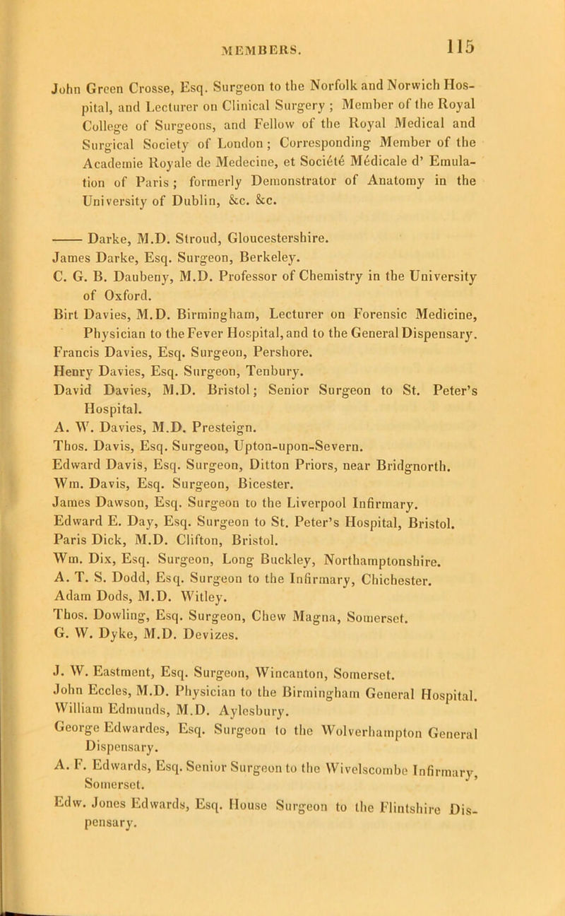 John Green Crosse, Esq. Surgeon to the Norfolk and Norwich Hos- pital, and Lecturer on Clinical Surgery ; Member of the Royal College of Surgeons, and Fellow of the Royal Medical and Surgical Society of London; Corresponding Member of the Academie Royale de Medecine, et Soci6t6 Medicale d’ Emula- tion of Paris ; formerly Demonstrator of Anatomy in the University of Dublin, &c. &c. Darke, M.D. Stroud, Gloucestershire. James Darke, Esq. Surgeon, Berkeley. C. G. B. Dauberiy, M.D. Professor of Chemistry in the University of Oxford. Birt Davies, M.D. Birmingham, Lecturer on Forensic Medicine, Physician to the Fever Hospital, and to the General Dispensary. Francis Davies, Esq. Surgeon, Pershore. Henry Davies, Esq. Surgeon, Tenbury. David Davies, M.D. Bristol; Senior Surgeon to St. Peter’s Hospital. A. W. Davies, M.D. Presteign. Thos. Davis, Esq. Surgeon, Upton-upon-Severn. Edward Davis, Esq. Surgeon, Ditton Priors, near Bridgnorth. Win. Davis, Esq. Surgeon, Bicester. James Dawson, Esq. Surgeon to the Liverpool Infirmary. Edward E. Day, Esq. Surgeon to St. Peter’s Hospital, Bristol. Paris Dick, M.D. Clifton, Bristol. Wm. Dix, Esq. Surgeon, Long Buckley, Northamptonshire. A. T. S. Dodd, Esq. Surgeon to the Infirmary, Chichester. Adam Dods, M.D. Witley. Thos. Dowling, Esq. Surgeon, Chew Magna, Somerset. G. W. Dyke, M.D. Devizes. J. W. Eastment, Esq. Surgeon, Wincanton, Somerset. John Eccles, M.D. Physician to the Birmingham General Hospital. William Edmunds, M.D. Aylesbury. George Edwardes, Esq. Surgeon to the Wolverhampton General Dispensary. A. F. Edwards, Esq. Senior Surgeon to the Wivelscombe Infirmary, Somerset. Edw. Jones Edwards, Esq. House Surgeon to the Flintshire Dis- pensary.
