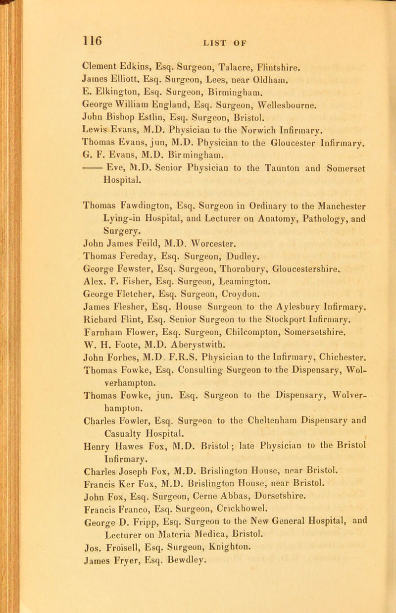 Clement Edkins, Esq. Surgeon, Talacre, Flintshire. James Elliott, Esq. Surgeon, Lees, near Oldham. E. Elkington, Esq. Surgeon, Birmingham. George William England, Esq. Surgeon, Wellesbourne. John Bishop Estlin, Esq. Surgeon, Bristol. Lewis Evans, M.D. Physician to the Norwich Infirmary. Thomas Evans, jun, M.D. Physician to the Gloucester Infirmary. G. F. Evans, M.D. Birmingham. Eve, M.D. Senior Physician to the Taunton and Somerset Hospital. Thomas Fawdington, Esq. Surgeon in Ordinary to the Manchester Lying-in Hospital, and Lecturer on Anatomy, Pathology, and Surgery. John James Feild, M.D. Worcester. Thomas Fereday, Esq. Surgeon, Dudley. George Fewster, Esq. Surgeon, Thornbury, Gloucestershire. Alex. F. Fisher, Esq. Surgeon, Leamington. George Fletcher, Esq. Surgeon, Croydon. James Flesher, Esq. House Surgeon to the Aylesbury Infirmary. Richard Flint, Esq. Senior Surgeon to the Stockpqrt Infirmary. Farnham Flower, Esq. Surgeon, Chilcompton, Somersetshire. W. H. Foote, M.D. Aberystwith. John Forbes, M.D, F.R.S. Physician to the Infirmary, Chichester. Thomas Fowke, Esq. Consulting Surgeon to the Dispensary, Wol- verhampton. Thomas Fowke, jun. Esq. Surgeon to the Dispensary, Wolver- hampton. Charles Fowler, Esq. Surgeon to the Cheltenham Dispensary and Casualty Hospital. Henry Hawes Fox, M.D. Bristol; late Physician to the Bristol Infirmary. Charles Joseph Fox, M.D. Brislington House, near Bristol. Francis Ker Fox, M.D. Brislington House, near Bristol. John Fox, Esq. Surgeon, Cerne Abbas, Dorsetshire. Francis Franco, Esq. Surgeon, Crickhowel. George D. Fripp, Esq. Surgeon to the New General Hospital, and Lecturer on Materia Medica, Bristol. Jos. Froisell, Esq. Surgeon, Knighton. James Fryer, Esq. Bewdley.