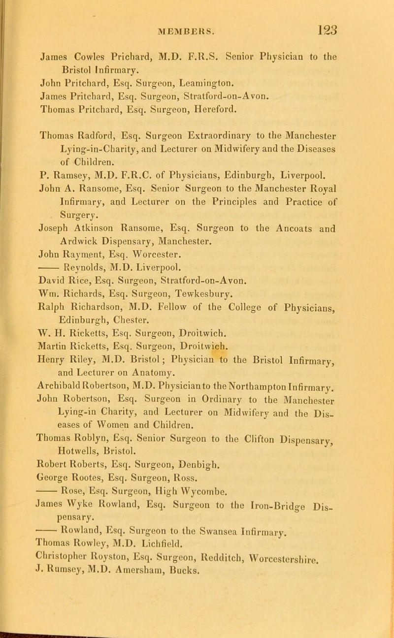 James Cowles Prichard, M.D. F.U.S. Senior Physician to the Bristol Infirmary. John Pritchard, Esq. Surgeon, Leamington. James Pritchard, Esq. Surgeon, Stratford-on-Avon. Thomas Pritchard, Esq. Surgeon, Hereford. Thomas Radford, Esq. Surgeon Extraordinary to the Manchester Lying-in-Charity, and Lecturer on Midwifery and the Diseases of Children. P. Ramsey, M.D. F.R.C. of Physicians, Edinburgh, Liverpool. John A. Ransome, Esq. Senior Surgeon to the Manchester Royal Infirmary, and Lecturer on the Principles and Practice of Surgery. Joseph Atkinson Ransome, Esq. Surgeon to the Ancoats and Ardwick Dispensary, Manchester. John Rayment, Esq. Worcester. Reynolds, M.D. Liverpool. David Rice, Esq. Surgeon, Stratford-on-Avon. Will. Richards, Esq. Surgeon, Tewkesbury. Ralph Richardson, M.D. Fellow of the College of Physicians, Edinburgh, Chester. W. H. Ricketts, Esq. Surgeon, Droitwich. Martin Ricketts, Esq. Surgeon, Droitwich. Henry Riley, M.D. Bristol; Physician to the Bristol Infirmary, and Lecturer on Anatomy. Archibald Robertson, M.D. Physician to the Northampton Infirmary. John Robertson, Esq. Surgeon in Ordinary to the Manchester Lying-in Charity, and Lecturer on Midwifery and the Dis- eases of Women and Children, Thomas Roblyn, Esq. Senior Surgeon to the Clifton Dispensary, Hotwells, Bristol. Robert Roberts, Esq. Surgeon, Denbigh. George Rootes, Esq. Surgeon, Ross. Rose, Esq. Surgeon, High Wycombe. James Wyke Rowland, Esq. Surgeon to the Iron-Bridge Dis- pensary, Rowland, Esq. Surgeon to the Swansea Infirmary. Thomas Rowley, M.D. Lichfield. Christopher Royston, Esq. Surgeon, Redditch, Worcestershire. J. Rumsey, M.D. Amersham, Bucks.