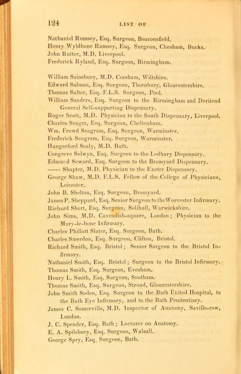 Nathaniel Rumsey, Esq. Surgeon, Beaconsfield, Henry Wyldbone Rumsey, Esq. Surgeon, Cliesham, Bucks. John Rutter, M.D. Liverpool. Frederick Ryland, Esq. Surgeon, Birmingham. William Sainsbury, M.D. Corsham, Wiltshire. Edward Salmon, Esq. Surgeon, Thornbur}', Gloucestershire. Thomas Salter, Esq. F.L.S. Surgeon, Pool. William Sanders, Esq. Surgeon to the Birmingham and Deritend General Self-supporting Dispensary. Roger Scott, M.D. Physician to the South Dispensary, Liverpool. Charles Seager, Esq. Surgeon, Cheltenham. Win. Frovvd Seagram, Esq. Surgeon, Warminster. Frederick Seagram, Esq. Surgeon, Warminster. Hungerford Sealy, M.D. Batli. Congreve Selwyn, Esq. Surgeon to tlie Ledbury Dispensary. Edmund Seward, Esq. Surgeon to the Bromyard Dispensary. Shapter, M.D. Physician to the Exeter Dispensary. George Shaw, M.D. F.L.S. Fellow of the College of Physicians, Leicester. John B. Shelton, Esq. Surgeon, Bromyard. James P. Sheppard, Esq. Senior Surgeon to the Worcester Infirmary. Richard Short, Esq. Surgeon, Solihull, Warwickshire. John Sims, M.D. Cavendish-square, London ; Physician to the Marv-le-bone Infirmary. Charles Phillott Slater, Esq. Surgeon, Bath. Charles Smerdon, Esq. Surgeon, Clifton, Bristol. Richard Smith, Esq. Bristol; Senior Surgeon to the Bristol In- firmary. Nathaniel Smith, Esq. Bristol; Surgeon to the Bristol Infirmary. Thomas Smith, Esq. Surgeon, Evesham. Henry L. Smith, Esq. Surgeon, Southam. Thomas Smith, Esq. Surgeon, Stroud, Gloucestershire. John Smith Soden, Esq. Surgeon to the Bath United Hospital, to the Bath Eye Infirmary, and to the Bath Penitentiary. James C. Somerville, M.D. Inspector of Anatomy, Saville-row, London. J. C. Spender, Esq. Bath ; Lecturer on Anatomy. E. A. Spilsbury, Esq. Surgeon, Walsall. George Spry, Esq. Surgeon, Bath.